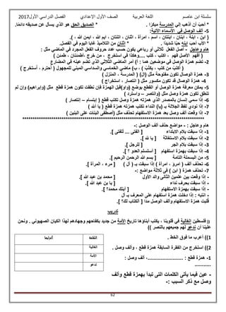 ‫عاصم‬ ‫ابن‬ ‫سلسلة‬‫العربية‬ ‫اللغة‬‫الصف‬‫األ‬‫ول‬‫األول‬ ‫الدراسي‬ ‫الفصل‬ ‫اإلعدادي‬2017
62
‫إلي‬ ‫أذهب‬ ‫أن‬ ً‫أحب‬ *‫المدرسة‬. ‫ا‬ً‫مبكر‬*‫الحق‬ ‫الصديق‬‫يس‬ ‫الذي‬ ‫هو‬.‫ا‬ً‫م‬‫دائ‬ ‫صديقه‬ ‫عن‬ ‫أل‬
5-‫في‬ ‫الوصل‬ ‫ألف‬‫األتية‬ ‫األسماء‬:
.) ، ‫هللا‬ ‫ايمن‬ ، ‫هللا‬ ‫ايم‬ ، ‫اتنتان‬ ، ‫اثنان‬ ، ‫امرأة‬ ، ‫اسم‬ ، ‫ابنتان‬ ، ‫ابنان‬ ، ‫ابنة‬ ، ‫ابن‬ (
َ‫أحب‬ ‫األب‬ *‫ابنه‬. ‫ًا‬‫د‬‫شدي‬ ‫ا‬ً‫ب‬‫ح‬*‫اثنان‬.‫الفصل‬ ‫في‬ ‫اليوم‬ ‫غابا‬ ‫التالميذ‬ ‫من‬
‫وعاجل‬ ‫هام‬-‫رباعي‬ ‫أو‬ ‫ثالثي‬ ‫الفعل‬ ‫أصل‬: ‫مثل‬ ‫الماضي‬ ‫في‬ ‫المجرد‬ ‫الفعل‬ ‫حروف‬ ‫عدد‬ ‫حسب‬ ‫يكون‬
) ‫طمئن‬ ، ‫،أطمئنان‬ ‫خرج‬ ‫من‬ ، ‫استخرج‬ ‫في‬ ‫....وهكذا‬ ‫كتب‬ ، ‫اكتب‬ ، ‫فهم‬ ‫األصل‬ ‫أفهم‬ (
2-: ‫هما‬ ‫موضعين‬ ‫في‬ ‫الوصل‬ ‫همزة‬ ‫تضم‬‫المضارع‬ ‫في‬ ‫عينه‬ ‫تضم‬ ‫الذي‬ ‫الثالثي‬ ‫الماضي‬ ‫أمر‬ )‫أ‬
‫يكت‬ ، ‫كتب‬ ‫من‬ ‫كتب‬‫أ‬ () ‫ب‬،)َ ‫ستخرج‬‫ا‬ ، َ‫م‬‫حتر‬‫ا‬ ( ‫للمجهول‬ ‫المبني‬ ‫والسداسي‬ ‫الخماسي‬ ‫ماضي‬ )‫ب‬
3-) ‫المنزل‬ ، ‫المدرسة‬ ( )‫(ال‬ ‫مثل‬ ‫مفتوحة‬ ‫تكون‬ ‫الوصال‬ ‫همزة‬
4-) ‫استخراج‬ ، ‫انتصار‬ ( ‫مثل‬ ‫مكسور‬ ‫تكون‬ ‫قد‬ ‫الوصال‬ ‫همزة‬
5-‫لم‬ ‫وإن‬ )‫(وإبراهيم‬ ‫مثل‬ ‫قطع‬ ‫همزة‬ ‫تكون‬ ‫نطقت‬ ‫فإن‬ ‫الهمزة‬ ‫(واو)قبل‬ ‫بوضع‬ ‫القطع‬ ‫أو‬ ‫الوصل‬ ‫همزة‬ ‫معرفة‬ ‫يمكن‬
‫(وانتصر‬ ‫مثل‬ ‫وصل‬ ‫همزة‬ ‫تكون‬ ‫تنطق‬–) ‫واسترد‬
6-‫إبتسام‬ ( ‫قطع‬ ‫تكتب‬ ‫وصل‬ ‫همزة‬ ‫همزته‬ ‫الذي‬ ‫بالمصدر‬ ‫إنسان‬ ‫سمي‬ ‫إذا‬–) ‫إنتصار‬
7-‫الندا‬ )‫(يا‬ ‫بـ‬ ‫الجاللة‬ ‫لفظ‬ ‫نودي‬ ‫إذا‬) ‫أهلل‬ ‫يا‬ ( ‫قطع‬ ‫همزة‬ ‫همزته‬ ‫تكتب‬ ‫ء‬
7-) ‫البنين‬ ‫على‬ ‫البنات‬ ‫(أصطفى‬ ‫مثل‬ ‫تحذف‬ ‫االستفهام‬ ‫همزة‬ ‫بعد‬ ‫وصل‬ ‫ألف‬ ‫وقعت‬ ‫إذا‬
****************************************************************************************
: ‫وعاجل‬ ‫هام‬-: ‫الوصل‬ ‫ألف‬ ‫حذف‬ ‫مواضع‬-
1-‫بالم‬ ‫سبقت‬ ‫إذا‬‫االبتداء‬.] ‫لفتى‬َ‫ل‬ ... ‫الفتى‬ [
2-‫االستغاثة‬ ‫بالم‬ ‫سبقت‬ ‫إذا‬.] ّ َ‫لَل‬ ‫يا‬ [
3-‫الجر‬ ‫بالم‬ ‫سبقت‬ ‫إذا‬.] ‫لرجل‬‫ل‬ [
4-‫استفهام‬ ‫بهمزة‬ ‫سبقت‬ ‫إذا‬‫أستسلم‬ [.] ‫؟‬ ‫العدو‬
5-‫التامة‬ ‫البسملة‬ ‫من‬.] ‫الرحيم‬ ‫الرحمن‬ ‫هللا‬ ‫بسم‬ [
6-( ‫بـ‬ ‫سبقت‬ ‫إذا‬ ) ‫امرأة‬ ، ‫امرؤ‬ ( ‫ألف‬ ‫تحذف‬) ‫أل‬.] ‫المرأة‬ ، ‫مرء‬ [
7-: ‫مواضع‬ ‫ثالثة‬ ‫فى‬ ) ‫ابن‬ ( ‫همزة‬ ‫تحذف‬-
-‫الثانى‬ ‫علمين‬ ‫بين‬ ‫وقعت‬ ‫إذا‬‫األول‬ ‫والد‬.] ‫هللا‬ ‫عبد‬ ‫بن‬ ‫محمد‬ [
-‫سبقت‬ ‫إذا‬‫نداء‬ ‫بحرف‬.] ‫هللا‬ ‫عبد‬ ‫بن‬ ‫يا‬ [
-‫االستفهام‬ ‫بهمزة‬ ‫سبقت‬ ‫إذا‬.] ‫محمد؟‬ ‫أبنك‬ [
-‫ع‬ ‫استفهام‬ ‫همزة‬ ‫دخلت‬ ‫إذا‬ : ‫انتبه‬‫أل‬ ‫بـ‬ ‫المعرف‬ ‫لى‬
‫االستفهام‬ ‫همزة‬ ‫لبت‬‫ق‬.] ‫لك؟‬ ‫آلكتاب‬ [ ‫مدا‬ ‫الوصل‬ ‫وألف‬
‫تدريب‬
((‫فلسطين‬‫الغالية‬‫تاريخ‬ ‫أبناؤها‬ ‫يكتب‬ ، ‫قلوبنا‬ ‫في‬‫األمة‬‫ونحن‬ . ‫الصهيوني‬ ‫الكيان‬ ‫لهذا‬ ‫وجهادهم‬ ‫بكفاحهم‬ ‫جديد‬ ‫من‬
‫أن‬ ‫علينا‬‫ندعو‬‫بالنص‬ ‫جميعهم‬ ‫لهم‬)) ‫ر‬
1. ‫الخط‬ ‫فوق‬ ‫ما‬ ‫أعرب‬ ))
2. ‫وصل‬ ‫وألف‬ ، ‫قطع‬ ‫همزة‬ ‫السابقة‬ ‫الفقرة‬ ‫من‬ ‫استخرج‬ ))
1-: ‫وصل‬ ‫ألف‬ ،........................ : ‫قطع‬ ‫همزة‬
...........
-‫وألف‬ ‫قطع‬ ‫بهمزة‬ ‫تبدأ‬ ‫التى‬ ‫الكلمات‬ ‫يأتى‬ ‫فيما‬ ‫عين‬
: ‫السبب‬ ‫ذكر‬ ‫مع‬ ‫وصل‬-
‫الكلمة‬‫أعرابها‬
‫الغالية‬
‫األمة‬
‫ندعو‬
 