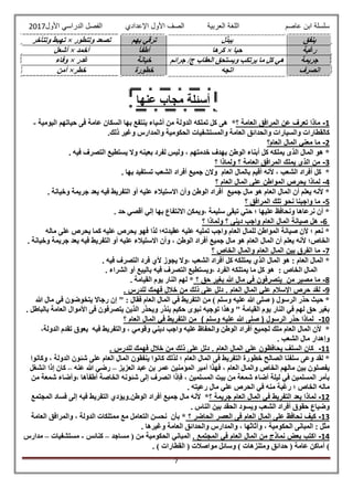‫عاصم‬ ‫ابن‬ ‫سلسلة‬‫العربية‬ ‫اللغة‬‫الصف‬‫األ‬‫ول‬‫األول‬ ‫الدراسي‬ ‫الفصل‬ ‫اإلعدادي‬2017
7
‫ينفق‬‫يبذل‬‫يهم‬ ‫ترقي‬‫وتتطور‬ ‫تصعد‬×‫وتتأخر‬ ‫تهبط‬
‫رغبة‬‫حبا‬×‫كرها‬‫أطفأ‬‫أخمد‬×‫أشعل‬
‫جريمة‬‫جرائم‬ /‫ج‬ ‫العقاب‬ ‫ويستحق‬ ‫يرتكب‬ ‫ما‬ ‫كل‬ ‫هي‬‫خيانة‬‫غدر‬×‫وفاء‬
‫انصرف‬‫اتجه‬‫خطورة‬‫خطر‬×‫أمن‬
1-‫؟‬ ‫العامة‬ ‫المرافق‬ ‫عن‬ ‫تعرف‬ ‫ماذا‬‫هى‬ *‫اليومية‬ ‫حياتهم‬ ‫فى‬ ‫عامة‬ ‫السكان‬ ‫بها‬ ‫ينتفع‬ ‫أشياء‬ ‫من‬ ‫الدولة‬ ‫تملكه‬ ‫كل‬-
.‫ذلك‬ ‫وغير‬ ‫والمدارس‬ ‫الحكومية‬ ‫والمستشفيات‬ ‫العامة‬ ‫والحدائق‬ ‫والسيارات‬ ‫كالقطارات‬
2-‫العام؟‬ ‫المال‬ ‫معني‬ ‫ما‬
‫في‬ ‫التصرف‬ ‫يستطيع‬ ‫وال‬ ‫بعينه‬ ‫لفرد‬ ‫وليس‬ ، ‫خدمتهم‬ ‫بهدف‬ ‫الوطن‬ ‫أبناء‬ ‫كل‬ ‫يملكه‬ ‫الذى‬ ‫المال‬ ‫هو‬ *. ‫ه‬
3-‫؟‬ ‫ولماذا‬ ‫؟‬ ‫العامة‬ ‫المرافق‬ ‫يملك‬ ‫الذي‬ ‫من‬
. ‫بها‬ ‫تستفيد‬ ‫الشعب‬ ‫أفراد‬ ‫جميع‬ ‫والن‬ ‫العام‬ ‫بالمال‬ ‫أقيم‬ ‫ألنه‬ ، ‫الشعب‬ ‫أفراد‬ ‫كل‬ *
4-‫؟‬ ‫العام‬ ‫المال‬ ‫على‬ ‫المواطن‬ ‫يحرص‬ ‫لماذا‬
‫ج‬ ‫يعد‬ ‫فيه‬ ‫التفريط‬ ‫أو‬ ‫عليه‬ ‫االستيالء‬ ‫وأن‬ ‫الوطن‬ ‫أفراد‬ ‫جميع‬ ‫مال‬ ‫هو‬ ‫العام‬ ‫المال‬ ‫أن‬ ‫يعلم‬ ‫ألنه‬ *. ‫وخيانة‬ ‫ريمة‬
5-‫؟‬ ‫المرافق‬ ‫تلك‬ ‫نحو‬ ‫واجبنا‬ ‫ما‬
. ‫حد‬ ‫أقصي‬ ‫إلي‬ ‫بها‬ ‫االنتفاع‬ ‫،ويمكن‬ ‫سليمة‬ ‫تبقى‬ ‫حتي‬ ‫؛‬ ‫عليها‬ ‫ونحافظ‬ ‫نرعاها‬ ‫أن‬ *
6-‫؟‬ ‫ولماذا‬ ‫؟‬ ‫دينى‬ ‫واجب‬ ‫العام‬ ‫المال‬ ‫صيانة‬ ‫هل‬
‫يحرص‬ ‫كما‬ ‫عليه‬ ‫يحرص‬ ‫فهو‬ ‫لذا‬ ‫عقيدته؛‬ ‫عليه‬ ‫تمليه‬ ‫واجب‬ ‫العام‬ ‫للمال‬ ‫المواطن‬ ‫صيانة‬ ‫ألن‬ ‫؛‬ ‫نعم‬ *‫ماله‬ ‫على‬
. ‫وخيانة‬ ‫جريمة‬ ‫يعد‬ ‫فيه‬ ‫التفريط‬ ‫أو‬ ‫عليه‬ ‫االستيالء‬ ‫وأن‬ ، ‫الوطن‬ ‫أفراد‬ ‫جميع‬ ‫مال‬ ‫هو‬ ‫العام‬ ‫المال‬ ‫أن‬ ‫يعلم‬ ‫ألنه‬ ‫الخاص؛‬
7-‫؟‬ ‫الخاص‬ ‫والمال‬ ‫العام‬ ‫المال‬ ‫بين‬ ‫الفرق‬ ‫ما‬
. ‫فيه‬ ‫التصرف‬ ‫فرد‬ ‫ألي‬ ‫يجوز‬ ‫،وال‬ ‫الشعب‬ ‫أفراد‬ ‫كل‬ ‫يمتلكه‬ ‫الذي‬ ‫المال‬ ‫هو‬ : ‫العام‬ ‫المال‬ *
‫الم‬‫الشراء‬ ‫أو‬ ‫باليبع‬ ‫فيه‬ ‫التصرف‬ ‫،ويستطيع‬ ‫الفرد‬ ‫يمتلكه‬ ‫ما‬ ‫كل‬ ‫هو‬ : ‫الخاص‬ ‫ال‬.
8-‫؟‬ ‫حق‬ ‫بغير‬ ‫هللا‬ ‫مال‬ ‫في‬ ‫يتصرفون‬ ‫من‬ ‫مصير‬ ‫ما‬. ‫القيامة‬ ‫يوم‬ ‫النار‬ ‫لهم‬ *
9-. ‫للدرس‬ ‫فهمك‬ ‫خالل‬ ‫من‬ ‫ذلك‬ ‫على‬ ‫دلل‬ . ‫العام‬ ‫المال‬ ‫علي‬ ‫اإلسالم‬ ‫حرص‬ ‫لقد‬
‫م‬ ) ‫وسلم‬ ‫عليه‬ ‫هللا‬ ‫صلى‬ ( ‫الرسول‬ ‫حذر‬ ‫حيث‬ *: ‫فقال‬ ‫العام‬ ‫المال‬ ‫في‬ ‫التفريط‬ ‫ن‬‫هللا‬ ‫مال‬ ‫في‬ ‫يتخوضون‬ ‫رجاال‬ ‫إن‬ "
. ‫بالباطل‬ ‫العامة‬ ‫األموال‬ ‫فى‬ ‫يتصرفون‬ ‫الذين‬ ‫ويحذر‬ ‫ينذر‬ ‫حكيم‬ ‫نبوى‬ ‫توجيه‬ ‫وهذا‬ " ‫القيامة‬ ‫يوم‬ ‫النار‬ ‫في‬ ‫لهم‬ ‫حق‬ ‫بغير‬
10-‫؟‬ ‫العام‬ ‫المال‬ ‫في‬ ‫التفريط‬ ‫من‬ ) ‫وسلم‬ ‫عليه‬ ‫هللا‬ ‫صلى‬ ( ‫الرسول‬ ‫حذر‬ ‫لماذا‬
‫ألن‬ *‫الم‬‫فيه‬ ‫والتفريط‬ ، ‫وقومي‬ ‫ديني‬ ‫واجب‬ ‫عليه‬ ‫والحفاظ‬ ‫الوطن‬ ‫أفراد‬ ‫لجميع‬ ‫ملك‬ ‫العام‬ ‫ال‬،‫الدولة‬ ‫تقدم‬ ‫يعوق‬
. ‫الشعب‬ ‫مال‬ ‫وإهدار‬
11-. ‫للدرس‬ ‫فهمك‬ ‫خالل‬ ‫من‬ ‫ذلك‬ ‫على‬ ‫دلل‬ . ‫العام‬ ‫المال‬ ‫علي‬ ‫يحافظون‬ ‫السلف‬ ‫كان‬
‫ينفق‬ ‫كانوا‬ ‫لذلك‬ ‫؛‬ ‫العام‬ ‫المال‬ ‫فى‬ ‫التفريط‬ ‫خطورة‬ ‫الصالح‬ ‫سلفنا‬ ‫وعى‬ ‫لقد‬ *‫وكانوا‬ ، ‫الدولة‬ ‫شئون‬ ‫على‬ ‫العام‬ ‫المال‬ ‫ون‬
‫العزيز‬ ‫عبد‬ ‫بن‬ ‫عمر‬ ‫المؤمنين‬ ‫أمير‬ ‫فهذا‬ ، ‫العام‬ ‫والمال‬ ‫الخاص‬ ‫مالهم‬ ‫بين‬ ‫يفصلون‬–‫عنه‬ ‫هللا‬ ‫رضي‬–‫انشغل‬ ‫إذا‬ ‫كان‬
‫من‬ ‫شمعة‬ ‫،وأضاء‬ ‫أطفأها‬ ‫الخاصة‬ ‫شئونه‬ ‫إلى‬ ‫انصرف‬ ‫فإذا‬ ، ‫المسلمين‬ ‫بيت‬ ‫من‬ ‫شمعة‬ ‫أضاء‬ ‫ليلة‬ ‫في‬ ‫المسلمين‬ ‫بأمر‬
‫الخاص‬ ‫ماله‬. ‫رعيته‬ ‫مال‬ ‫علي‬ ‫الحرص‬ ‫في‬ ‫منه‬ ‫رغبة‬ ‫؛‬
12-‫؟‬ ‫جريمة‬ ‫العام‬ ‫المال‬ ‫في‬ ‫التفريط‬ ‫يعد‬ ‫لماذا‬‫المجتمع‬ ‫فساد‬ ‫إلى‬ ‫فيه‬ ‫التفريط‬ ‫الوطن.ويؤدي‬ ‫أفراد‬ ‫جميع‬ ‫مال‬ ‫ألنه‬ *
. ‫الناس‬ ‫بين‬ ‫الحقد‬ ‫ويسود‬ ‫الشعب‬ ‫أفراد‬ ‫حقوق‬ ‫وضياع‬
13-‫؟‬ ‫الحاضر‬ ‫العصر‬ ‫فى‬ ‫العام‬ ‫المال‬ ‫على‬ ‫نحافظ‬ ‫كيف‬‫التع‬ ‫نحسن‬ ‫بأن‬ *‫العامة‬ ‫والمرافق‬ ، ‫الدولة‬ ‫ممتلكات‬ ‫مع‬ ‫امل‬
. ‫وغيرها‬ ‫العامة‬ ‫والحدائق‬ ‫والمدارس‬ ، ‫وأثاثها‬ ، ‫الحكومية‬ ‫المبانى‬ : ‫مثل‬
14-. ‫المجتمع‬ ‫في‬ ‫العام‬ ‫المال‬ ‫من‬ ‫نماذج‬ ‫بعض‬ ‫اكتب‬‫مساجد‬ ( ‫من‬ ‫الحكومية‬ ‫المباني‬–‫كنائس‬-‫مستشفيات‬–‫مدارس‬
‫مواصالت‬ ‫وسائل‬ ) ‫ومتنزهات‬ ‫حدائق‬ ( ‫عامة‬ ‫أماكن‬ )‫القطارات‬ (. )
‫عنها‬ ‫مجاب‬ ‫أسئلة‬
 