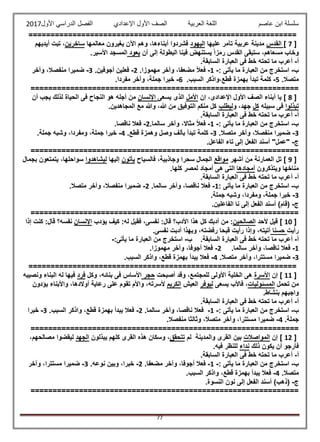 ‫عاصم‬ ‫ابن‬ ‫سلسلة‬‫العربية‬ ‫اللغة‬‫الصف‬‫األ‬‫ول‬‫األول‬ ‫الدراسي‬ ‫الفصل‬ ‫اإلعدادي‬2017
77
=============================================================
[7]‫القدس‬‫عليها‬ ‫تآمر‬ ‫عربية‬ ‫مدينة‬‫اليهود‬‫معالمها‬ ‫يغيرون‬ ‫اآلن‬ ‫وهم‬ ،‫أبناءها‬ ‫فشردوا‬‫ساخرين‬‫أيديهم‬ ‫تبت‬ ،
‫ستبق‬ ،‫مسعاهم‬ ‫وخاب‬‫ى‬‫إل‬ ‫البطولة‬ ‫فينا‬ ‫يستنهض‬ ً‫ا‬‫رمز‬ ‫القدس‬‫ى‬‫أن‬‫يعود‬‫األسير‬ ‫المسجد‬.
‫أ‬-‫ف‬ ‫خط‬ ‫تحته‬ ‫ما‬ ‫أعرب‬‫ى‬‫السابقة‬ ‫العبارة‬.
‫ب‬-‫يأت‬ ‫ما‬ ‫العبارة‬ ‫من‬ ‫استخرج‬‫ى‬:-1-‫فع‬‫مهموزا‬ ‫وآخر‬ ،‫مضعفا‬ ً‫ال‬.2-‫أجوفين‬ ‫فعلين‬.3-‫وآخر‬ ،‫منفصال‬ ‫ضميرا‬
.‫متصال‬5-.‫السبب‬ ‫قطع،واذكر‬ ‫بهمزة‬ ‫تبدأ‬ ‫كلمة‬6-.‫مفردا‬ ‫وآخر‬ ،‫جملة‬ ‫خبرا‬
=============================================================
[8‫اإلعداد‬ ‫األول‬ ‫الصف‬ ‫أبناء‬ ‫يا‬ ]،‫ى‬‫إن‬‫األمل‬‫الذ‬‫ى‬‫يسعى‬‫اإلن‬‫سان‬‫ف‬ ‫النجاح‬ ‫هو‬ ‫أجله‬ ‫من‬‫ى‬‫أن‬ ‫يجب‬ ‫لذلك‬ ‫الحياة‬
‫تبذلوا‬‫ف‬‫ى‬‫سبيله‬‫كل‬‫و‬ ،‫جهد‬‫ليطلب‬‫المجاهدين‬ ‫مع‬ ‫وهللا‬ ،‫هللا‬ ‫من‬ ‫التوفيق‬ ‫منكم‬ ‫كل‬.
‫أ‬-‫ف‬ ‫خط‬ ‫تحته‬ ‫ما‬ ‫أعرب‬‫ى‬‫السابقة‬ ‫العبارة‬.
‫ب‬-‫يأت‬ ‫ما‬ ‫العبارة‬ ‫من‬ ‫استخرج‬‫ى‬:-1-‫سالما‬ ‫وآخر‬ ،‫مثاال‬ ً‫ال‬‫فع‬.2-‫ناقصا‬ ‫فعال‬.
3-‫وآخ‬ ،‫منفصال‬ ‫ضميرا‬.‫متصال‬ ‫ر‬3-.‫قطع‬ ‫وهمزة‬ ‫وصل‬ ‫بألف‬ ‫تبدأ‬ ‫كلمة‬4-.‫جملة‬ ‫وشبه‬ ،‫ومفردا‬ ،‫جملة‬ ‫خبرا‬
‫ج‬-.‫الفاعل‬ ‫تاء‬ ‫إلى‬ ‫الفعل‬ ‫أسند‬ "‫"عمل‬
=============================================================
[9]‫العمارنة‬ ‫تل‬‫أشهر‬ ‫من‬‫مواقع‬‫وجاذبية‬ ‫سحرا‬ ‫الجمال‬،‫فالسياح‬‫يأتون‬‫إليها‬‫ليشاهد‬‫وا‬‫سواحلها‬،‫بجمال‬ ‫يتمتعون‬
‫ويتذكرون‬ ‫مناخها‬‫أمجادها‬‫الت‬‫ى‬‫ه‬‫ى‬‫كلها‬ ‫لمصر‬ ‫أمجاد‬.
‫أ‬-‫ف‬ ‫خط‬ ‫تحته‬ ‫ما‬ ‫أعرب‬‫ى‬‫السابقة‬ ‫العبارة‬.
‫ب‬-‫يأت‬ ‫ما‬ ‫العبارة‬ ‫من‬ ‫استخرج‬‫ى‬:1-‫سالما‬ ‫وآخر‬ ،‫ناقصا‬ ‫فعال‬.2-.‫متصال‬ ‫وآخر‬ ،‫منفصال‬ ‫ضميرا‬
3-.‫جملة‬ ‫وشبه‬ ،‫ومفردا‬ ،‫جملة‬ ‫خبرا‬
‫ج‬-‫الفع‬ ‫أسند‬ )‫(قام‬.‫الفاعلين‬ ‫نا‬ ‫إلى‬ ‫ل‬
=============================================================
[10‫ألحد‬ ‫قيل‬ ]‫الصالحين‬‫نفس‬ :‫قال‬ ‫األدب؟‬ ‫هذا‬ ‫كل‬ ‫أدبك‬ ‫من‬ :،‫ى‬‫يؤدب‬ ‫كيف‬ :‫له‬ ‫فقيل‬‫اإلنسان‬‫نفسه؟‬‫إذا‬ ‫كنت‬ :‫قال‬
‫رأيت‬‫حسنا‬‫أتيته‬،‫قب‬ ‫رأيت‬ ‫وإذا‬‫نفس‬ ‫أدبت‬ ‫وبهذا‬ ،‫رفضته‬ ‫حا‬.‫ى‬
‫أ‬-‫ت‬ ‫ما‬ ‫أعرب‬‫ف‬ ‫خط‬ ‫حته‬‫ى‬‫السابقة‬ ‫العبارة‬.‫ب‬-‫يأت‬ ‫ما‬ ‫العبارة‬ ‫من‬ ‫استخرج‬‫ى‬:-
1-‫سالما‬ ‫وآخر‬ ،‫ناقصا‬ ‫فعال‬.2-‫مهموزا‬ ‫وآخر‬ ،‫أجوفا‬ ‫فعال‬.
3-.‫متصال‬ ‫وآخر‬ ،‫مستترا‬ ‫ضميرا‬4-.‫السبب‬ ‫واذكر‬ ،‫قطع‬ ‫بهمزة‬ ‫يبدأ‬ ‫فعال‬
=============================================================
[11‫إ‬ ]‫ن‬‫األسرة‬‫ه‬‫ى‬‫األول‬ ‫الخلية‬‫ى‬‫أصبحت‬ ‫وقد‬ ،‫للمجتمع‬‫حجر‬‫ف‬ ‫األساس‬‫ى‬‫بنائه‬،‫وكل‬‫فرد‬‫ونصيبه‬ ‫البناء‬ ‫له‬ ‫فيها‬
‫تحمل‬ ‫من‬‫المسئوليات‬‫يسعى‬ ‫فاألب‬ ،‫ليوفر‬‫العيش‬‫الكريم‬‫ألسرته‬،‫عل‬ ‫تقوم‬ ‫واألم‬‫ى‬‫يؤدون‬ ‫واألبناء‬ ،‫أوالدها‬ ‫رعاية‬
‫بنشاط‬ ‫واجبهم‬.
‫أ‬-‫ف‬ ‫خط‬ ‫تحته‬ ‫ما‬ ‫أعرب‬‫ى‬‫السابقة‬ ‫العبارة‬.
‫ب‬-‫يأت‬ ‫ما‬ ‫العبارة‬ ‫من‬ ‫استخرج‬‫ى‬:-1-‫سالما‬ ‫وآخر‬ ،‫ناقصا‬ ‫فعال‬.2-‫السبب‬ ‫واذكر‬ ،‫قطع‬ ‫بهمزة‬ ‫يبدأ‬ ‫فعال‬.3-‫خبرا‬
.‫جملة‬4-.‫منفصال‬ ‫وثالثا‬ ،‫متصال‬ ‫وآخر‬ ،‫مستترا‬ ‫ضميرا‬
=============================================================
[12]‫إن‬‫المواصالت‬‫بين‬‫والمدينة‬ ‫القرى‬‫لم‬‫تتحقق‬‫هذه‬ ‫وسكان‬ ،‫القرى‬‫يبذلون‬ ‫كلهم‬‫الجهد‬،‫مصالحهم‬ ‫ليقضوا‬
‫ذلك‬ ‫يكون‬ ‫أن‬ ‫فأرجو‬‫نداء‬‫فيه‬ ‫للنظر‬.
‫أ‬-‫ف‬ ‫خط‬ ‫تحته‬ ‫ما‬ ‫أعرب‬‫ى‬‫السابقة‬ ‫العبارة‬.
‫ب‬-‫يأت‬ ‫ما‬ ‫العبارة‬ ‫من‬ ‫استخرج‬‫ى‬:-1-‫مضعفا‬ ‫وآخر‬ ،‫أجوفا‬ ‫فعال‬.2-‫نوعه‬ ‫وبين‬ ،‫خبرا‬.3-‫وآخر‬ ،‫مستترا‬ ‫ضميرا‬
.‫متصال‬4-‫يبدأ‬ ‫فعال‬.‫السبب‬ ‫واذكر‬ ،‫قطع‬ ‫بهمزة‬
‫ج‬-.‫النسوة‬ ‫نون‬ ‫إلى‬ ‫الفعل‬ ‫أسند‬ )‫(ذهب‬
=============================================================
 