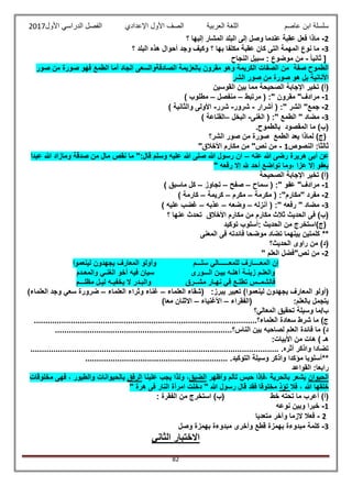 ‫عاصم‬ ‫ابن‬ ‫سلسلة‬‫العربية‬ ‫اللغة‬‫الصف‬‫األ‬‫ول‬‫األول‬ ‫الدراسي‬ ‫الفصل‬ ‫اإلعدادي‬2017
82
2-‫ا‬ ‫إلى‬ ‫وصل‬ ‫عندما‬ ‫عقبة‬ ‫فعل‬ ‫ماذا‬‫؟‬ ‫إليها‬ ‫المشار‬ ‫لبلد‬
3-‫؟‬ ‫البلد‬ ‫هذه‬ ‫أحوال‬ ‫وجد‬ ‫وكيف‬ ‫؟‬ ‫بها‬ ‫مكلفا‬ ‫عقبة‬ ‫كان‬ ‫التى‬ ‫المهمة‬ ‫نوع‬ ‫ما‬
ً‫ا‬‫ثاني‬ [-‫النجاح‬ ‫سبيل‬ : ‫موضوع‬ ‫من‬
‫صور‬ ‫من‬ ‫صورة‬ ‫فهو‬ ‫الطمع‬ ‫أما‬ ‫الجاد‬ ‫الصادقةوالسعى‬ ‫بالعزيمة‬ ‫مقرون‬ ‫وهو‬ ‫الكريمة‬ ‫الصفات‬ ‫من‬ ‫صفة‬ ‫الطموح‬
‫الشر‬ ‫صور‬ ‫من‬ ‫صورة‬ ‫هو‬ ‫بل‬ ‫األنانية‬
)‫(أ‬‫القوسين‬ ‫بين‬ ‫مما‬ ‫الصحيحة‬ ‫اإلجابة‬ ‫تخير‬
1-‫مرتبط‬ ( :" ‫مقرون‬ "‫مرادف‬–‫منفصل‬–) ‫مطلوب‬
2-‫أشرا‬ ( :" ‫الشر‬ "‫جمع‬‫ر‬-‫شرور‬-‫شرر‬-) ‫والثانية‬ ‫األولى‬
3-‫الغنى‬ ( :" ‫الطمع‬ " ‫مضاد‬-‫البخل‬–) ‫القناعة‬
)‫(ب‬‫المقصود‬ ‫ما‬‫ب‬.‫الطموح‬
‫الشر؟‬ ‫صور‬ ‫من‬ ‫صورة‬ ‫الطمع‬ ‫يعد‬ ‫لماذا‬ )‫(ج‬
‫ال‬ :‫ثالثا‬‫نصوص‬1-"‫األخالق‬ ‫مكارم‬ ‫من‬ "‫نص‬ ‫من‬
‫عنه‬ ‫هللا‬ ‫رضى‬ ‫هريرة‬ ‫أبى‬ ‫عن‬–‫عبدا‬ ‫هللا‬ ‫ومازاد‬ ‫صدقة‬ ‫من‬ ‫مال‬ ‫نقص‬ ‫ما‬ ":‫قال‬ ‫وسلم‬ ‫عليه‬ ‫هللا‬ ‫صلى‬ ‫هللا‬ ‫رسول‬ ‫ان‬
" ‫رفعه‬ ‫إال‬ ‫هلل‬ ‫أحد‬ ‫تواضع‬ ‫،وما‬ ‫عزا‬ ‫إال‬ ‫بعفو‬
‫الصحيحة‬ ‫اإلجابة‬ ‫تخير‬ )‫(أ‬
1-‫سماح‬ ( :" ‫عفو‬ "‫مرادف‬–‫صفح‬–‫تجاوز‬–) ‫ماسبق‬ ‫كل‬
2-‫مكرمة‬ ( :"‫"مكارم‬ ‫مفرد‬–‫مكرم‬–‫كريمة‬–) ‫كارمة‬
3-‫أنزله‬ ( :" ‫رفعه‬ " ‫مضاد‬–‫وضعه‬–‫عذبه‬–) ‫عليه‬ ‫غضب‬
‫؟‬ ‫عنها‬ ‫تحدث‬ ‫األخالق‬ ‫مكارم‬ ‫من‬ ‫مكارم‬ ‫ثالث‬ ‫الحديث‬ ‫فى‬ )‫(ب‬
‫توكيد‬ ‫:أسلوب‬ ‫الحديث‬ ‫من‬ ‫(ج)استخرج‬
**‫المعنى‬ ‫فى‬ ‫فائدته‬ ‫موضحا‬ ‫تضاد‬ ‫بينهما‬ ‫كلمتين‬
‫الحديث؟‬ ‫راوى‬ ‫من‬ )‫(د‬
2-"‫نص‬ ‫من‬‫العلم‬ ‫فضل‬"
‫لينعموا‬ ‫يجهدون‬ ‫المعارف‬ ‫وأولو‬ ‫سلـــم‬ ‫للمعــــــالي‬ ‫المعــــارف‬ ‫إن‬
‫والمعـدم‬ ‫الغنـي‬ ‫أخو‬ ‫فيه‬ ‫سيان‬ ‫الـــورى‬ ‫بيـن‬ ‫أهلـه‬ ‫زينـة‬ ‫والعلـم‬
‫مظلـــم‬ ‫ليـل‬ ‫يخفيـه‬ ‫ال‬ ‫والبـدر‬ ‫مشــرق‬ ‫نهـار‬ ‫في‬ ‫تطلـع‬ ‫فالشمــس‬
‫ي‬ ‫تعبير‬ )‫لينعموا‬ ‫يجهدون‬ ‫المعارف‬ ‫(أولو‬:‫برز‬‫العلماء‬ ‫(شقاء‬–‫العلماء‬ ‫وثراء‬ ‫غناء‬–)‫العلماء‬ ‫وجد‬ ‫سعي‬ ‫ضرورة‬
‫(الفقراء‬ :‫بالعلم‬ ‫يتجمل‬–‫األغنياء‬–)‫معا‬ ‫االثنان‬
‫المعالي؟‬ ‫تحقيق‬ ‫وسيلة‬ ‫ب/ما‬
...................................‫العلماء؟‬ ‫سعادة‬ ‫شرط‬ ‫ما‬ )‫ج‬..............................................................
.............................................................................‫الناس؟‬ ‫بين‬ ‫لصاحبه‬ ‫العلم‬ ‫فائدة‬ ‫ما‬ )‫د‬
) ‫هـ‬:‫األبيات‬ ‫من‬ ‫هات‬
......................................... .‫أثره‬ ‫واذكر‬ ‫تضادا‬...................................................................
**.............................................................. .‫التوكيد‬ ‫وسيلة‬ ‫واذكر‬ ‫مؤكدا‬ ‫أسلوبا‬
‫القواعد‬ :‫رابعا‬
‫الحيوان‬‫وأظهر‬ ‫تألم‬ ‫حبس‬ ‫،فإذا‬ ‫بالحرية‬ ‫يشعر‬‫الضيق‬‫علينا‬ ‫يجب‬ ‫ولذا‬ ،‫الرفق‬‫بالح‬‫مخلوقات‬ ‫فهى‬ ، ‫والطيور‬ ‫يوانات‬
‫فال‬ ، ‫هللا‬ ‫خلقها‬‫تؤذ‬" ‫هرة‬ ‫فى‬ ‫النار‬ ‫امرأة‬ ‫دخلت‬ " ‫هللا‬ ‫رسول‬ ‫قال‬ ‫فقد‬ ‫مخلوقا‬
‫خط‬ ‫تحته‬ ‫ما‬ ‫أعرب‬ )‫(أ‬: ‫الفقرة‬ ‫من‬ ‫استخرج‬ )‫(ب‬
1-‫نوعه‬ ‫وبين‬ ‫خبرا‬
2-‫متعديا‬ ‫وآخر‬ ‫الزما‬ ‫فعال‬
3-‫بهمزة‬ ‫مبدوءة‬ ‫وأخرى‬ ‫قطع‬ ‫بهمزة‬ ‫مبدوءة‬ ‫كلمة‬‫وصل‬
‫الثاني‬ ‫االختبار‬
 