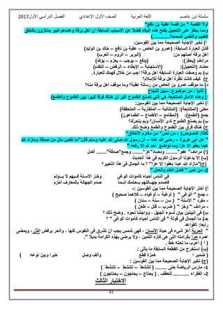 ‫عاصم‬ ‫ابن‬ ‫سلسلة‬‫العربية‬ ‫اللغة‬‫الصف‬‫األ‬‫ول‬‫األول‬ ‫الدراسي‬ ‫الفصل‬ ‫اإلعدادي‬2017
83
"‫نافع‬ ‫بن‬ ‫عقبة‬ ‫قصة‬ ‫من‬ " ‫القصة‬ ً‫ال‬‫أو‬
‫بالخلق‬ ‫يمتازون‬ ‫كبير‬ ‫وعددهم‬ ‫برقة‬ ‫أهل‬ ‫أن‬ ‫السابقة‬ ‫األسباب‬ ‫عن‬ ‫فضال‬ ‫البالد‬ ‫هذه‬ ‫بفتح‬ ‫التعجيل‬ ‫على‬ ‫يحفز‬ ‫ومما‬
)............‫السمحة‬ ‫والنفس‬ ‫الطيب‬
:‫القوسين‬ ‫بين‬ ‫مما‬ ‫الصحيحة‬ ‫اإلجابة‬ ‫تخير‬ )‫أ‬
‫(عم‬ :‫السابقة‬ ‫العبارة‬ ‫قائل‬‫العاص‬ ‫بن‬ ‫رو‬–‫نافع‬ ‫بن‬ ‫عقبة‬–)‫الوليد‬ ‫بن‬ ‫خالد‬
‫(البربر‬ :‫من‬ ‫أصلهم‬ ‫برقة‬ ‫أهل‬–‫الروم‬–)‫العرب‬
‫(يدفع‬ :)‫(يحفز‬ ‫مرادف‬–‫يوجب‬–‫يعزم‬–)‫يؤكد‬
‫(االستجابة‬ :)‫(التعجيل‬ ‫مضاد‬–‫اإلبطاء‬–‫الرفض‬–)‫التقدم‬
‫العبا‬ ‫وصفت‬ ‫بم‬ )‫ب‬.‫للعبارة‬ ‫فهمك‬ ‫خالل‬ ‫من‬ ‫أجب‬ ‫برقة؟‬ ‫أهل‬ ‫السابقة‬ ‫رة‬
‫لإلسالم؟‬ ‫برقة‬ ‫أهل‬ ‫نظرة‬ ‫كانت‬ ‫كيف‬ )‫ج‬
‫منه؟‬ ‫برقة‬ ‫أهل‬ ‫موقف‬ ‫وما‬ ‫عقبة؟‬ ‫رسالة‬ ‫من‬ ‫العاص‬ ‫بن‬ ‫عمرو‬ ‫موقف‬ ‫ما‬ )‫د‬
‫النجاح‬ ‫سبيل‬ :‫موضوع‬ ‫من‬ : ً‫ا‬‫ثاني‬ [
‫الطم‬ ‫بين‬ ‫كبيرا‬ ‫فرقا‬ ‫هناك‬ ‫أن‬ ‫غير‬ ‫الطموح‬ ‫تصنع‬ ‫التي‬ ‫هي‬ ‫المتتابعة‬ ‫اآلمال‬ ‫وهذه‬ ()‫والطمع‬ ‫وح‬
:‫القوسين‬ ‫بين‬ ‫مما‬ ‫الصحيحة‬ ‫اإلجابة‬ ‫تخير‬ )‫أ‬
‫(المتتالية‬ :)‫(المتتابعة‬ ‫معنى‬–‫المتقاربة‬–)‫المتحققة‬
‫(المطامع‬ :)‫(الطمع‬ ‫جمع‬–‫األطماع‬–)‫الطماعون‬
‫يتحرك؟‬ ‫وبم‬ ‫اإلنسان؟‬ ‫لدى‬ ‫الطموح‬ ‫يصنع‬ ‫بم‬ )‫ب‬
.‫ذلك‬ ‫وضح‬ ‫والطمع‬ ‫الطموح‬ ‫بين‬ ‫فرق‬ ‫هناك‬ )‫ج‬
‫النصوص‬ :‫ثالثا‬1-"‫نص‬ ‫من‬"‫األخالق‬ ‫مكارم‬ ‫من‬
‫هريرة‬ ‫أبى‬ ‫عن‬ "–‫عنه‬ ‫هللا‬ ‫رضى‬–‫هللا‬ ‫ومازاد‬ ‫صدقة‬ ‫من‬ ‫مال‬ ‫نقص‬ ‫قال:"ما‬ ‫وسلم‬ ‫عليه‬ ‫هللا‬ ‫صلى‬ ‫هللا‬ ‫رسول‬ ‫أن‬
" ‫رفعه‬ ‫إال‬ ‫هلل‬ ‫أحد‬ ‫تواضع‬ ‫وما‬ ‫عزا‬ ‫إال‬ ‫بعفو‬ ‫عبدا‬
‫أكمل‬ ......."‫وجمع"صدقة‬ ......."‫ومضاد"عز‬ ........"‫عفو‬ "‫مرادف‬ )‫(أ‬
‫الك‬ ‫الرسول‬ ‫يدعونا‬ ‫إال‬ )‫(ب‬‫الحديث‬ ‫هذا‬ ‫فى‬ ‫ريم‬
‫التعبير؟‬ ‫هذا‬ ‫فى‬ ‫الجمال‬ ‫ما‬ ‫؟‬ "‫عزا‬ ‫إال‬ ‫بعفوا‬ ‫عبدا‬ ‫هللا‬ ‫(ج)"مازاد‬
2-" ‫والعمل‬ ‫العلم‬ ‫فضل‬ " ‫نص‬ ‫من‬
‫الوغى‬ ‫كأموات‬ ‫أحياء‬ ‫الناس‬ ‫فى‬‫وخ‬‫ـ‬‫األس‬ ‫ز‬‫ـ‬‫ف‬ ‫نة‬‫ــ‬‫ي‬ ‫ال‬ ‫يهم‬‫ـــ‬‫ؤلم‬
‫جه‬ ‫فاصدم‬‫ــ‬‫ب‬ ‫التهم‬‫ــ‬‫ع‬‫ـ‬‫إن‬ ‫لمك‬‫ــ‬‫ما‬‫أحزم‬ ‫بالمعارف‬ ‫الجهالة‬ ‫صدم‬
‫الصحيحة‬ ‫اإلجابة‬ ‫أختر‬ )‫أ‬: ‫القوسين‬ ‫بين‬ ‫مما‬-
-" ‫الوغى‬ " ‫جمع‬‫أوغية‬ (–‫أوغياء‬–) ‫صحيح‬ ‫كالهما‬
-" ‫األسنة‬ " ‫مفرد‬‫سن‬ (–‫سنة‬–) ‫سنان‬
-‫ضرب‬ ( " ‫وخز‬ " ‫مرادف‬–‫قتل‬–) ‫طعن‬
‫؟‬ ‫ذلك‬ ‫وضح‬ . ‫نحوه‬ ‫وواجننا‬ ، ‫الجهل‬ ‫لسوء‬ ‫بيان‬ ‫البيتين‬ ‫فى‬ )‫ب‬
" ‫الوغى‬ ‫كأموات‬ ‫أحياء‬ ‫الناس‬ ‫فى‬ " ‫قولة‬ ‫فى‬ ‫الجمال‬ ‫ما‬ )‫جـ‬‫؟‬
‫القواعد‬ :‫رابعا‬
"‫الحرية‬‫حياة‬ ‫فى‬ ‫شيء‬ ‫أعز‬‫اإلنسان‬‫يرفض‬ ‫والحر‬ ، ‫كلها‬ ‫النفوس‬ ‫فى‬ ‫تشرق‬ ‫أن‬ ‫يجب‬ ‫شمس‬ ‫فهى‬ ،‫الذل‬‫ويمضى‬ ،
‫عمره‬‫حرا‬." ‫بديال‬ ‫الكرامة‬ ‫بهذه‬ ‫يرضى‬ ‫وال‬ ، ‫الثمين‬ ‫كنزه‬ ‫هى‬ ‫التى‬ ‫بكرامته‬
. ‫خط‬ ‫تحته‬ ‫ما‬ ‫أعرب‬ ) ‫أ‬ (
: ‫يأتى‬ ‫ما‬ ‫السابقة‬ ‫القطعة‬ ‫من‬ ‫استخرج‬ )‫(ب‬
‫ا‬ ‫ضمير‬ (‫نوعه‬ ‫وبين‬ ‫خبرا‬ ‫وصل‬ ‫وألف‬ ‫قطع‬ ‫همزة‬)
: ‫القوسين‬ ‫بين‬ ‫مما‬ ‫الصحيحة‬ ‫اإلجابة‬ ‫تخير‬ )‫(ج‬
1-‫تتنشط‬ ( ........ ‫حتى‬ ‫الرياضة‬ ‫مارس‬–َ ‫تتنشط‬–) ‫تتنشط‬
2-‫يحتاج‬ ( . ‫للعطف‬ ........... ‫الفقراء‬–‫يحتجون‬–) ‫يحتاجون‬
‫الثا‬ ‫االختبار‬‫لث‬
 