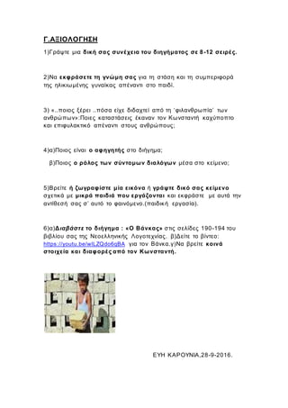 Γ.ΑΞΙΟΛΟΓΗΣΗ
1)Γράψτε μια δική σας συνέχεια του διηγήματος σε 8-12 σειρές.
2)Να εκφράσετε τη γνώμη σας για τη στάση και τη συμπεριφορά
της ηλικιωμένης γυναίκας απέναντι στο παιδί.
3) «..ποιος ξέρει ..πόσα είχε διδαχτεί από τη ‘φιλανθρωπία’ των
ανθρώπων»:Ποιες καταστάσεις έκαναν τον Κωνσταντή καχύποπτο
και επιφυλακτικό απέναντι στους ανθρώπους;
4)α)Ποιος είναι ο αφηγητής στο διήγημα;
β)Ποιος ο ρόλος των σύντομων διαλόγων μέσα στο κείμενο;
5)Βρείτε ή ζωγραφίστε μία εικόνα ή γράψτε δικό σας κείμενο
σχετικά με μικρά παιδιά που εργάζονται και εκφράστε με αυτά την
αντίθεσή σας σ’ αυτό το φαινόμενο.(παιδική εργασία).
6)α)Διαβάστε το διήγημα : «Ο Βάνκας» στις σελίδες 190-194 του
βιβλίου σας της Νεοελληνικής Λογοτεχνίας. β)Δείτε το βίντεο:
https://youtu.be/wlLZQdo6qBA για τον Βάνκα.γ)Να βρείτε κοινά
στοιχεία και διαφορές από τον Κωνσταντή.
ΕΥΗ ΚΑΡΟΥΝΙΑ,28-9-2016.
 