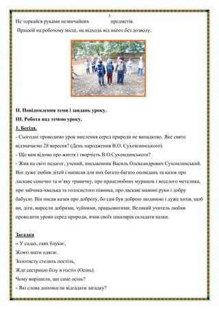 3
Не торкайся руками незвичайних предметів.
Працюй на робочому місці, не відходь від нього без дозволу.
ІІ. Повідомлення теми і завдань уроку.
ІІІ. Робота над темою уроку.
1. Бесіда.
- Сьогодні проводимо урок мислення серед природи не випадково. Яке свято
відзначаємо 28 вересня? (День народження В.О. Сухомлинського).
- Що вам відомо про життя і творчість В.О.Сухомлинського?
- Жив на свiтi педагог, учений, письменник Василь Олександрович Сухомлинський.
Вiн дуже любив дітей і написав для них багато-багато оповiдань та казок про
ласкаве сонечко та м’яку травичку, про працелюбних мурашок i веселого метелика,
про зайчика-хвалька та голосистого півника, про ласкаві маминi руки i добру
бабусю. Вiн писав казки про доброту, бо сам був доброю людиною i дуже хотів, щоб
ви, дiти, виросли добрими, чуйними, працьовитими. Великий учитель любив
проводити уроки серед природи, вчив своїх школярів складати казки.
Загадка
« У садах, гаях блукає,
Жовті шати одягає.
Золотисту стелить постіль,
Жде сестрицю білу в гості» (Осінь).
Чому вирішили, що саме осінь?
- Які слова допомогли відгадати загадку?
 