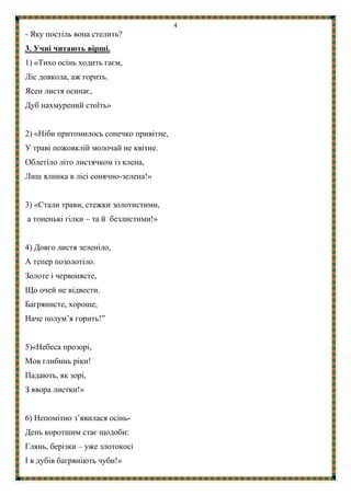 4
- Яку постіль вона стелить?
3. Учні читають вірші.
1) «Тихо осінь ходить гаєм,
Ліс довкола, аж горить.
Ясен листя осипає,
Дуб нахмурений стоїть»
2) «Ніби притомилось сонечко привітне,
У траві пожовклій молочай не квітне.
Облетіло літо листячком із клена,
Лиш ялинка в лісі сонячно-зелена!»
3) «Стали трави, стежки золотистими,
а тоненькі гілки – та й безлистими!»
4) Довго листя зеленіло,
А тепер позолотіло.
Золоте і червонясте,
Що очей не відвести.
Багрянисте, хороше,
Наче полум’я горить!”
5)«Небеса прозорі,
Мов глибинь ріки!
Падають, як зорі,
З явора листки!»
6) Непомітно з’явилася осінь-
День коротшим стає щодоби:
Глянь, берізки – уже злотокосі
І в дубів багряніють чуби!»
 