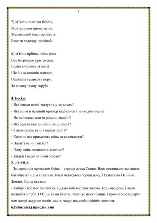 5
7) «Сяють золотом берези,
Жовтень ним вінчає осінь.
Журавлиний клен мережить
Висоти холодну просінь!»
8) «Осінь мрійна, осінь мила
Все багрянцем притрусила.
І сама в барвистім листі
Ще й в калиновім намисті,
Відійшла в ранкову пору,
За високу темну гору!»
4. Бесіда.
- Які ознаки осені згадують у загадках?
- Які зміни в неживій природі відбулися з приходом осені?
- Як змінилось життя рослин, тварин?
- Які дерева вже змінили колір листя?
- З яких дерев, кущів опадає листя?
- Коли до нас приходить осінь за календарем?
- Назвіть осінні місяці?
- Чому осінь називають золотою?
- Звідки в осені стільки золота?
5. Легенда.
За народним переказом Осінь – старша дочка Сонця. Вона останньою залишила
батьківський дім і стала на Землі четвертою порою року. Посилаючи Осінь на
Землю, Сонце сказало:
- Забирай все моє багатство, віддаю тобі все своє золото. Будь щедрою, і люди
полюблять тебе. І Осінь, як ви бачите, виконує наказ Сонця, і кожного року дарує
нам щедрі дарунки полів і садів, чарує нас своїм осіннім золотом.
6.Робота над прислів’ями
 