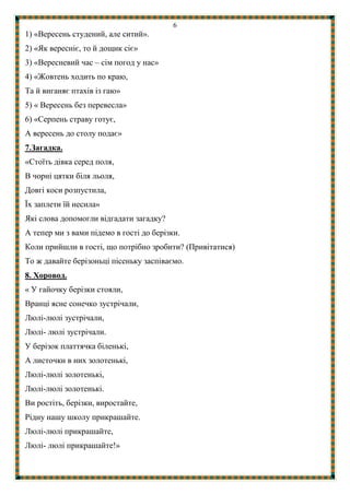6
1) «Вересень студений, але ситий».
2) «Як вересніє, то й дощик сіє»
3) «Вересневий час – сім погод у нас»
4) «Жовтень ходить по краю,
Та й виганяє птахів із гаю»
5) « Вересень без перевесла»
6) «Серпень страву готує,
А вересень до столу подає»
7.Загадка.
«Стоїть дівка серед поля,
В чорні цятки біля льоля,
Довгі коси розпустила,
Їх заплети їй несила»
Які слова допомогли відгадати загадку?
А тепер ми з вами підемо в гості до берізки.
Коли прийшли в гості, що потрібно зробити? (Привітатися)
То ж давайте берізоньці пісеньку заспіваємо.
8. Хоровод.
« У гайочку берізки стояли,
Вранці ясне сонечко зустрічали,
Люлі-люлі зустрічали,
Люлі- люлі зустрічали.
У берізок платтячка біленькі,
А листочки в них золотенькі,
Люлі-люлі золотенькі,
Люлі-люлі золотенькі.
Ви ростіть, берізки, виростайте,
Рідну нашу школу прикрашайте.
Люлі-люлі прикрашайте,
Люлі- люлі прикрашайте!»
 