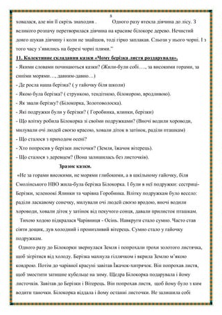 8
ховалася, але він її скрізь знаходив . Одного разу втекла дівчина до лісу. З
великого розпачу перетворилася дівчина на красиве білокоре дерево. Нечистий
довго шукав дівчину і коли не знайшов, тоді гірко заплакав. Сльози у нього чорні. І з
того часу з’явились на березі чорні плями.”
11. Колективне складання казки «Чому берізка листя роздарувала».
- Якими словами починаються казки? (Жили-були собі…., за високими горами, за
синіми морями…, давним-давно…)
- Де росла наша берізка? ( у гайочку біля школи)
- Якою була берізка? ( стрункою, тендітною, білокорою, вродливою).
- Як звали берізку? (Білокорка, Золотоволоска).
- Які подружки були у берізки? ( Горобинка, ялинки, берізки)
- Що влітку робила Білокорка зі своїми подружками? (Вночі водили хороводи,
милували очі людей своєю красою, ховали діток в затінок, раділи пташкам)
- Що сталося з приходом осені?
- Хто попросив у берізки листочки? (Земля, їжачок вітерець).
- Що сталося з деревцем? (Вона залишилась без листочків).
Зразок казки.
«Не за горами високими, не морями глибокими, а в шкільному гайочку, біля
Смолінського НВО жила-була берізка Білокорка. І були в неї подружки: сестриці-
Берізки, зеленоокі Ялинки та чарівна Горобинка. Влітку подружкам було весело:
раділи ласкавому сонечку, милували очі людей своєю вродою, вночі водили
хороводи, ховали діток у затінок від пекучого сонця, давали прилисток пташкам.
Тихою ходою підкралася Чарівниця - Осінь. Навкруги стало сумно. Часто став
сіяти дощик, дув холодний і пронизливий вітерець. Сумно стало у гайочку
подружкам.
Одного разу до Білокорки звернулася Земля і попрохали трохи золотого листячка,
щоб зігрітися від холоду. Берізка махнула гіллячком і вкрила Землю м’якою
ковдрою. Потім до чарівної красуні завітав Їжачок-хитрячок. Він попрохав листя,
щоб змостити затишне кубельце на зиму. Щедра Білокорка подарувала і йому
листочків. Завітав до Берізки і Вітерець. Він попрохав листя, щоб йому було з ким
водити таночки. Білокорка віддала і йому останні листочки. Не залишила собі
 