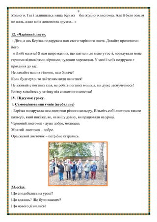 9
жодного. Так і залишилась наша Берізка без жодного листочка. Але її було зовсім
не жаль, адже вона допомогла друзям…»
12. «Чарівний лист».
- Діти, а ось Берізка подарувала нам свого чарівного листа. Давайте прочитаємо
його.
« Любі малята! Я вам щиро вдячна, що завітали до мене у гості, порадували мене
гарними відповідями, віршами, чудовим хороводом. У мені і моїх подружок є
прохання до вас.
Не ламайте наших гілочок, нам боляче!
Коли буде сухо, то дайте нам води напитися!
Не вживайте поганих слів, не робіть поганих вчинків, ми дуже засмучуємось!
Влітку ховайтесь у затінку від спекотного сонечка!
ІV. Підсумок уроку.
1. Самооцінювання учнів (вербальне)
- Берізка подарувала нам листочки різного кольору. Візьміть собі листочок такого
кольору, який покаже, як, на вашу думку, ви працювали на уроці.
Червоний листочок - дуже добре, молодець
Жовтий листочок – добре.
Оранжевий листочок – потрібно старатись.
2.Бесіда.
Що сподобалось на уроці?
Що вдалось? Що було важким?
Що нового дізнались?
 