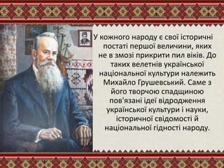 У кожного народу є свої історичні
постаті першої величини, яких
не в змозі прикрити пил віків. До
таких велетнів української
національної культури належить
Михайло Грушевський. Саме з
його творчою спадщиною
пов'язані ідеї відродження
української культури і науки,
історичної свідомості й
національної гідності народу.
 