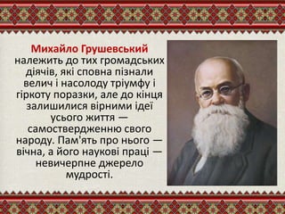 Михайло Грушевський
належить до тих громадських
діячів, які сповна пізнали
велич і насолоду тріумфу і
гіркоту поразки, але до кінця
залишилися вірними ідеї
усього життя —
самоствердженню свого
народу. Пам'ять про нього —
вічна, а його наукові праці —
невичерпне джерело
мудрості.
 