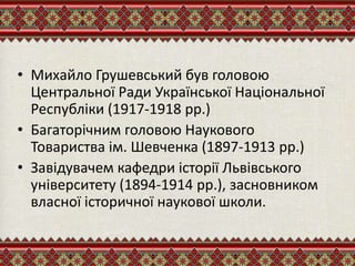 • Михайло Грушевський був головою
Центральної Ради Української Національної
Республіки (1917-1918 рр.)
• Багаторічним головою Наукового
Товариства ім. Шевченка (1897-1913 рр.)
• Завідувачем кафедри історії Львівського
університету (1894-1914 рр.), засновником
власної історичної наукової школи.
 