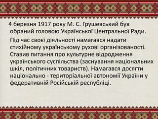 4 березня 1917 року М. С. Грушевський був
обраний головою Української Центральної Ради.
Під час своєї діяльності намагався надати
стихійному українському рухові організованості.
Ставив питання про культурне відродження
українського суспільства (заснування національних
шкіл, політичних товариств). Намагався досягти
національно - територіальної автономії України у
федеративній Російській республіці.
 