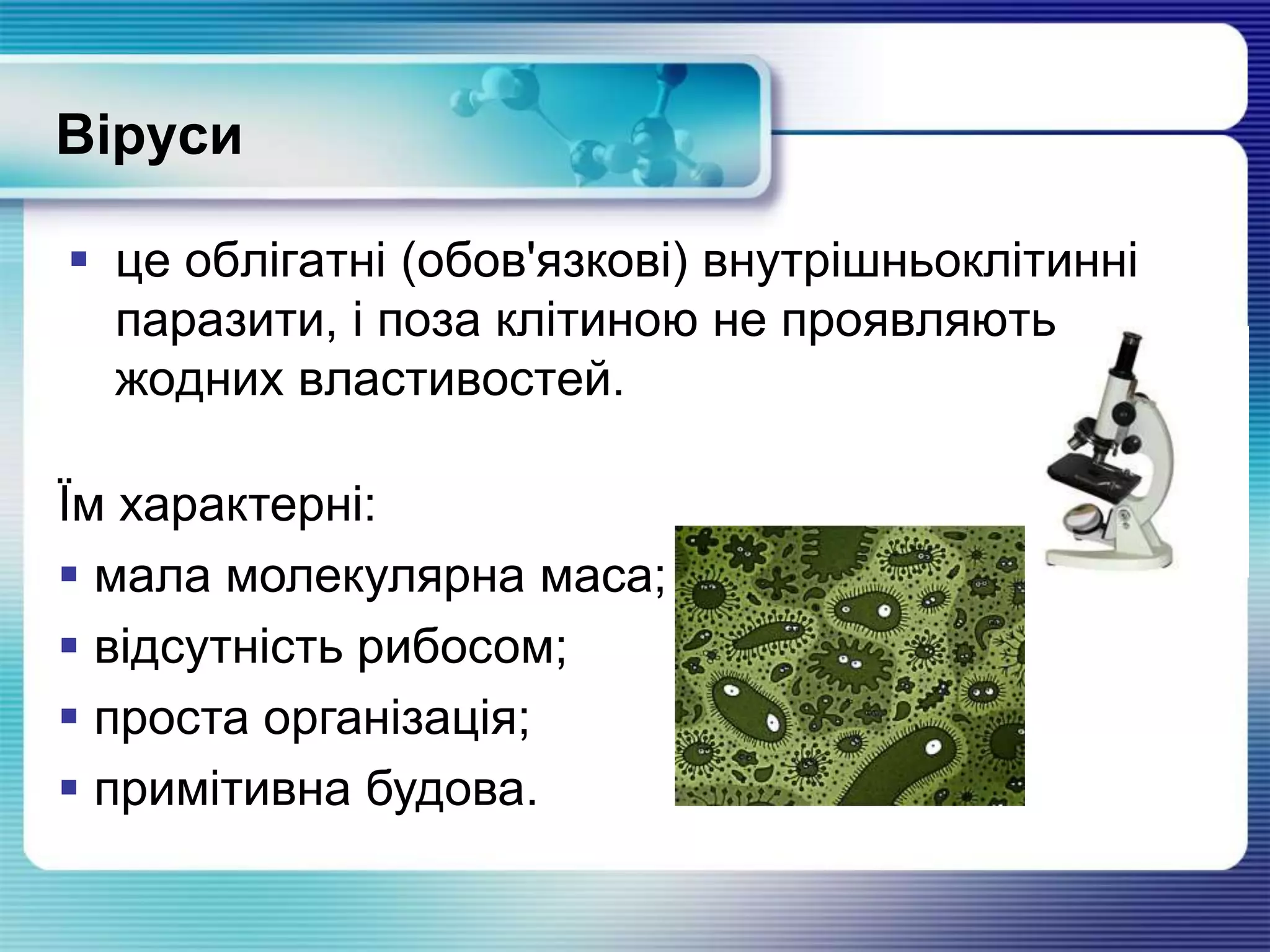 Віруси
 це облігатні (обов'язкові) внутрішньоклітинні
паразити, і поза клітиною не проявляють
жодних властивостей.
Їм характерні:
 мала молекулярна маса;
 відсутність рибосом;
 проста організація;
 примітивна будова.
 