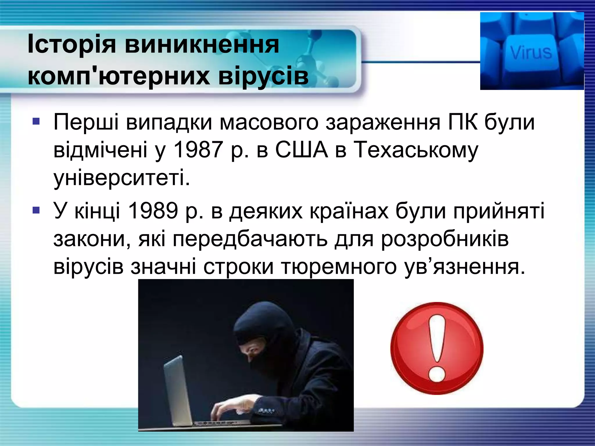  Перші випадки масового зараження ПК були
відмічені у 1987 р. в США в Техаському
університеті.
 У кінці 1989 р. в деяких країнах були прийняті
закони, які передбачають для розробників
вірусів значні строки тюремного ув’язнення.
Історія виникнення
комп'ютерних вірусів
 
