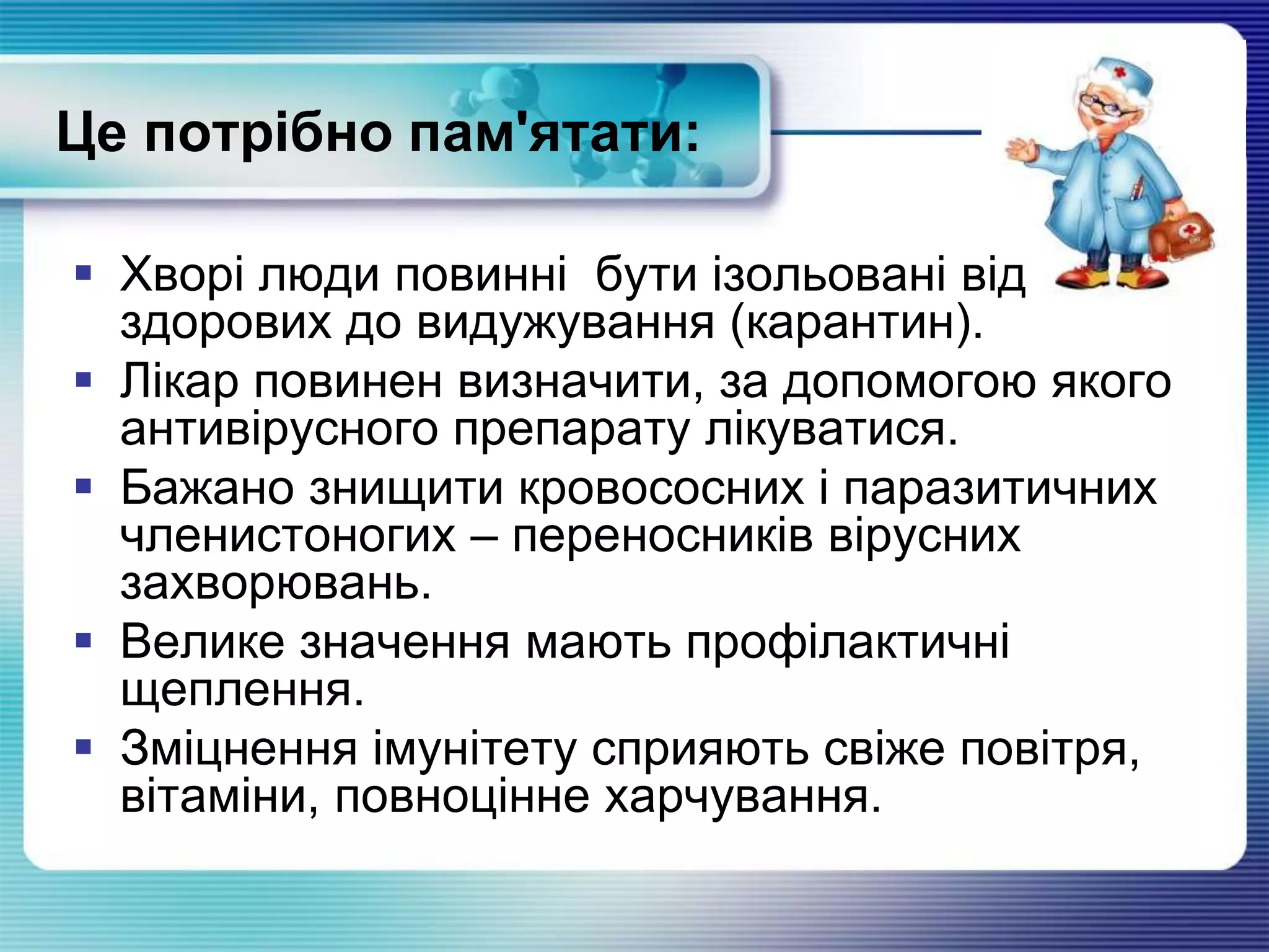 Це потрібно пам'ятати:
 Хворі люди повинні бути ізольовані від
здорових до видужування (карантин).
 Лікар повинен визначити, за допомогою якого
антивірусного препарату лікуватися.
 Бажано знищити кровососних і паразитичних
членистоногих – переносників вірусних
захворювань.
 Велике значення мають профілактичні
щеплення.
 Зміцнення імунітету сприяють свіже повітря,
вітаміни, повноцінне харчування.
 