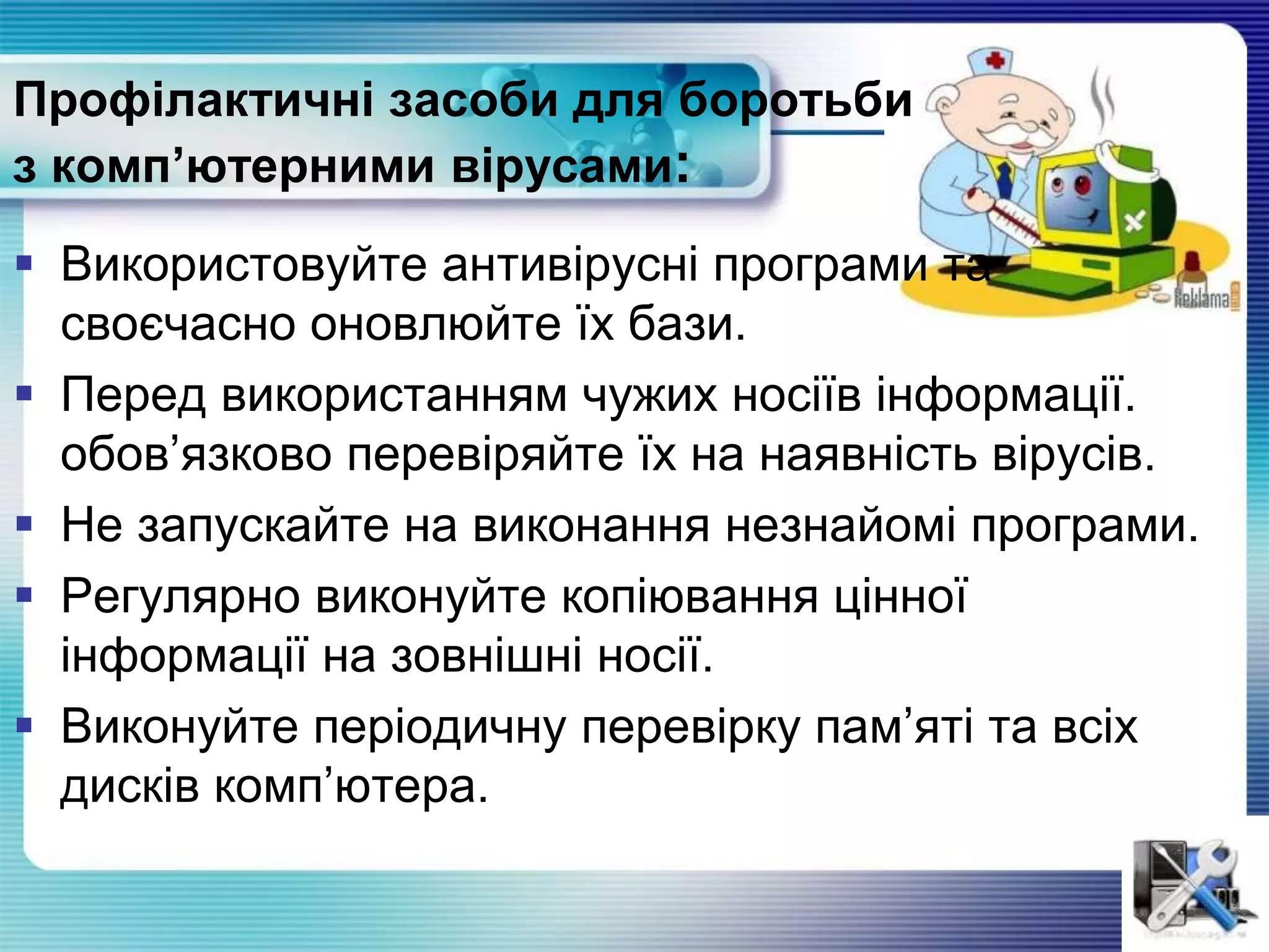 Профілактичні засоби для боротьби
з комп’ютерними вірусами:
 Використовуйте антивірусні програми та
своєчасно оновлюйте їх бази.
 Перед використанням чужих носіїв інформації.
обов’язково перевіряйте їх на наявність вiрусiв.
 Не запускайте на виконання незнайомі програми.
 Регулярно виконуйте копіювання цінної
інформації на зовнiшнi носії.
 Виконуйте періодичну перевірку пам’яті та всіх
дисків комп’ютера.
 
