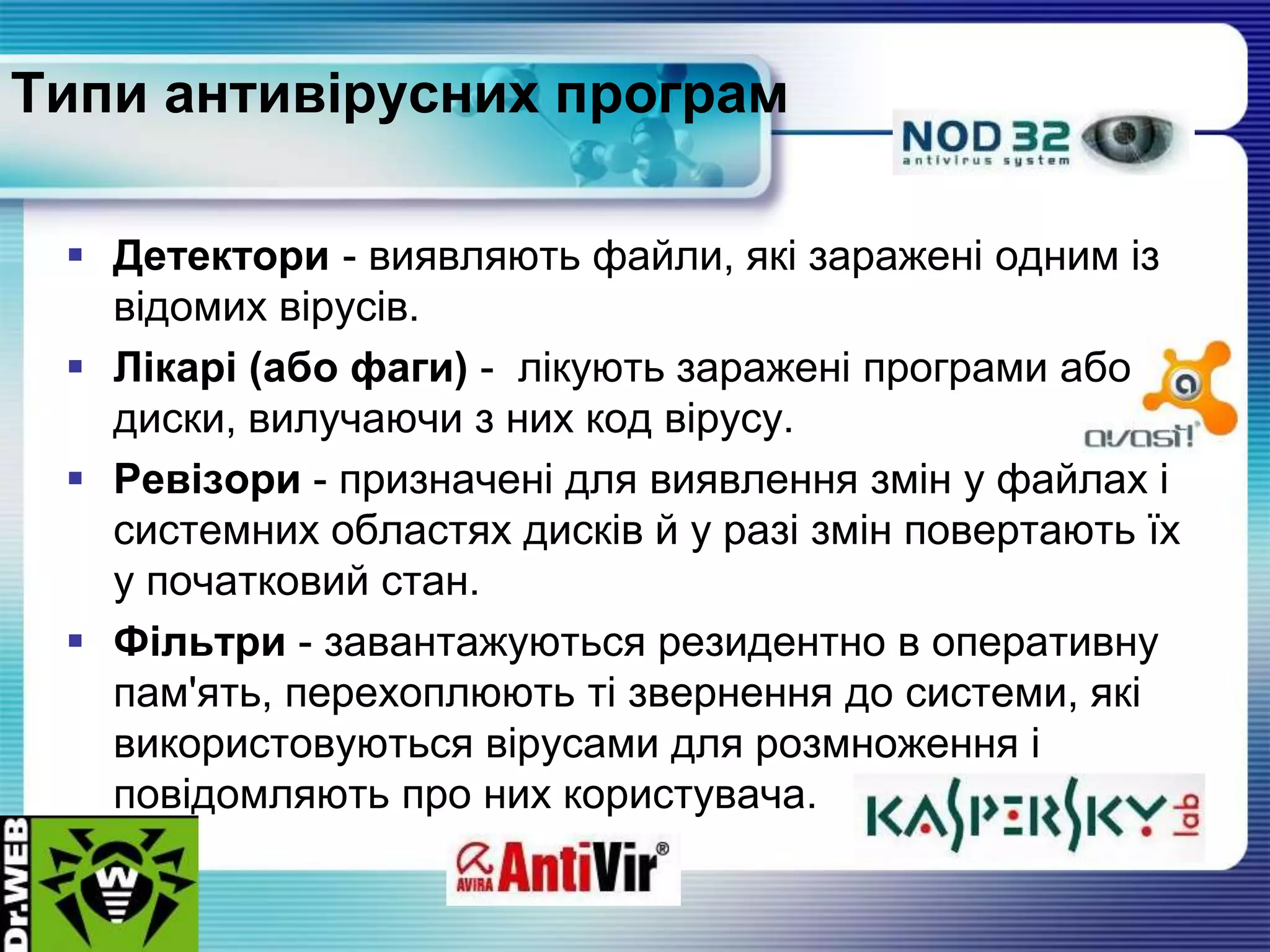 Типи антивірусних програм
 Детектори - виявляють файли, які заражені одним із
відомих вірусів.
 Лікарі (або фаги) - лікують заражені програми або
диски, вилучаючи з них код вірусу.
 Ревізори - призначені для виявлення змін у файлах і
системних областях дисків й у разі змін повертають їх
у початковий стан.
 Фільтри - завантажуються резидентно в оперативну
пам'ять, перехоплюють ті звернення до системи, які
використовуються вірусами для розмноження і
повідомляють про них користувача.
 