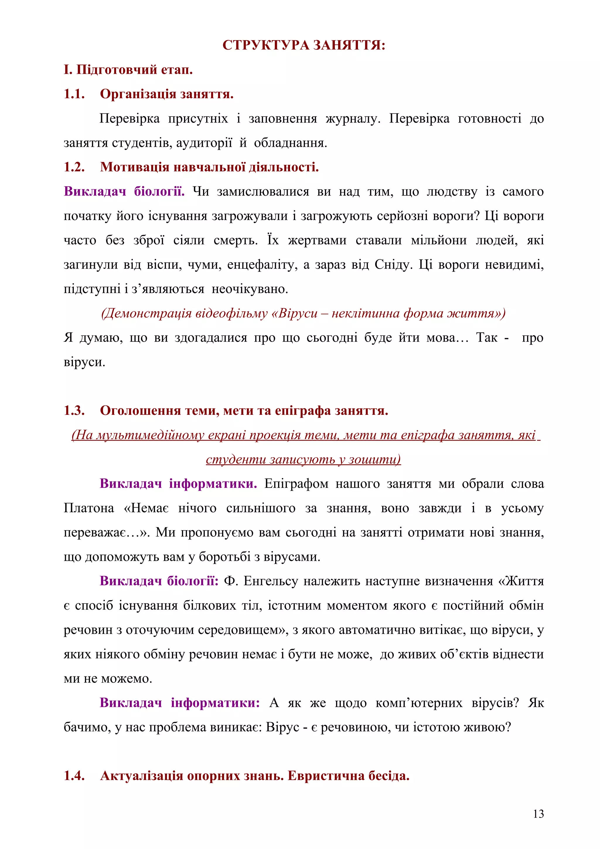 СТРУКТУРА ЗАНЯТТЯ:
І. Підготовчий етап.
1.1. Організація заняття.
Перевірка присутніх і заповнення журналу. Перевірка готовності до
заняття студентів, аудиторії й обладнання.
1.2. Мотивація навчальної діяльності.
Викладач біології. Чи замислювалися ви над тим, що людству із самого
початку його існування загрожували і загрожують серйозні вороги? Ці вороги
часто без зброї сіяли смерть. Їх жертвами ставали мільйони людей, які
загинули від віспи, чуми, енцефаліту, а зараз від Сніду. Ці вороги невидимі,
підступні і з’являються неочікувано.
(Демонстрація відеофільму «Віруси – неклітинна форма життя»)
Я думаю, що ви здогадалися про що сьогодні буде йти мова… Так - про
віруси.
1.3. Оголошення теми, мети та епіграфа заняття.
(На мультимедійному екрані проекція теми, мети та епіграфа заняття, які
студенти записують у зошити)
Викладач інформатики. Епіграфом нашого заняття ми обрали слова
Платона «Немає нічого сильнішого за знання, воно завжди і в усьому
переважає…». Ми пропонуємо вам сьогодні на занятті отримати нові знання,
що допоможуть вам у боротьбі з вірусами.
Викладач біології: Ф. Енгельсу належить наступне визначення «Життя
є спосіб існування білкових тіл, істотним моментом якого є постійний обмін
речовин з оточуючим середовищем», з якого автоматично витікає, що віруси, у
яких ніякого обміну речовин немає і бути не може, до живих об’єктів віднести
ми не можемо.
Викладач інформатики: А як же щодо комп’ютерних вірусів? Як
бачимо, у нас проблема виникає: Вірус - є речовиною, чи істотою живою?
1.4. Актуалізація опорних знань. Евристична бесіда.
13
 