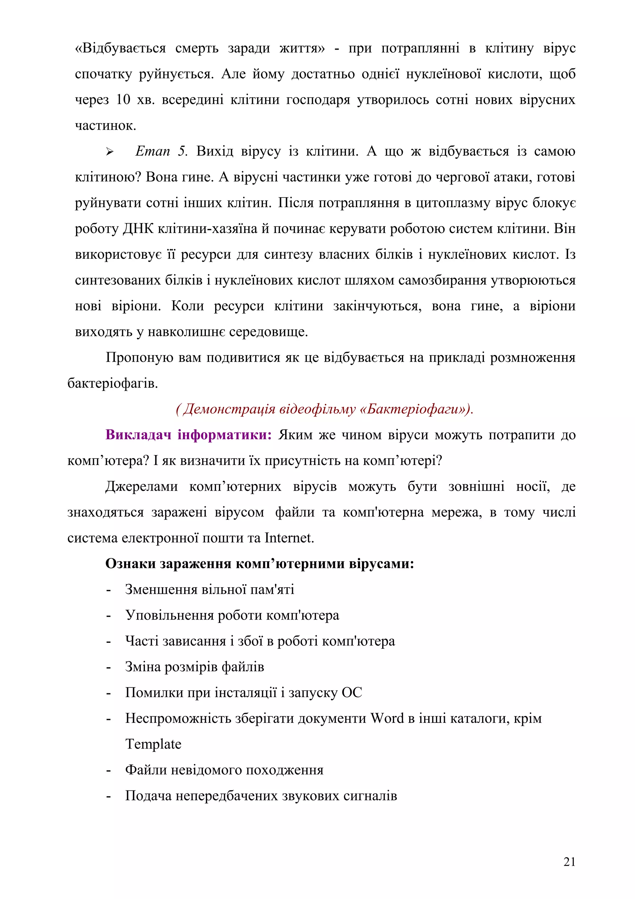 «Відбувається смерть заради життя» - при потраплянні в клітину вірус
спочатку руйнується. Але йому достатньо однієї нуклеїнової кислоти, щоб
через 10 хв. всередині клітини господаря утворилось сотні нових вірусних
частинок.
 Етап 5. Вихід вірусу із клітини. А що ж відбувається із самою
клітиною? Вона гине. А вірусні частинки уже готові до чергової атаки, готові
руйнувати сотні інших клітин. Після потрапляння в цитоплазму вірус блокує
роботу ДНК клітини-хазяїна й починає керувати роботою систем клітини. Він
використовує її ресурси для синтезу власних білків і нуклеїнових кислот. Із
синтезованих білків і нуклеїнових кислот шляхом самозбирання утворюються
нові віріони. Коли ресурси клітини закінчуються, вона гине, а віріони
виходять у навколишнє середовище.
Пропоную вам подивитися як це відбувається на прикладі розмноження
бактеріофагів.
( Демонстрація відеофільму «Бактеріофаги»).
Викладач інформатики: Яким же чином віруси можуть потрапити до
комп’ютера? І як визначити їх присутність на комп’ютері?
Джерелами комп’ютерних вірусів можуть бути зовнішні носії, де
знаходяться заражені вірусом файли та комп'ютерна мережа, в тому числі
система електронної пошти та Internet.
Ознаки зараження комп’ютерними вірусами:
- Зменшення вільної пам'яті
- Уповільнення роботи комп'ютера
- Часті зависання і збої в роботі комп'ютера
- Зміна розмірів файлів
- Помилки при інсталяції і запуску ОС
- Неспроможність зберігати документи Word в інші каталоги, крім
Template
- Файли невідомого походження
- Подача непередбачених звукових сигналів
21
 
