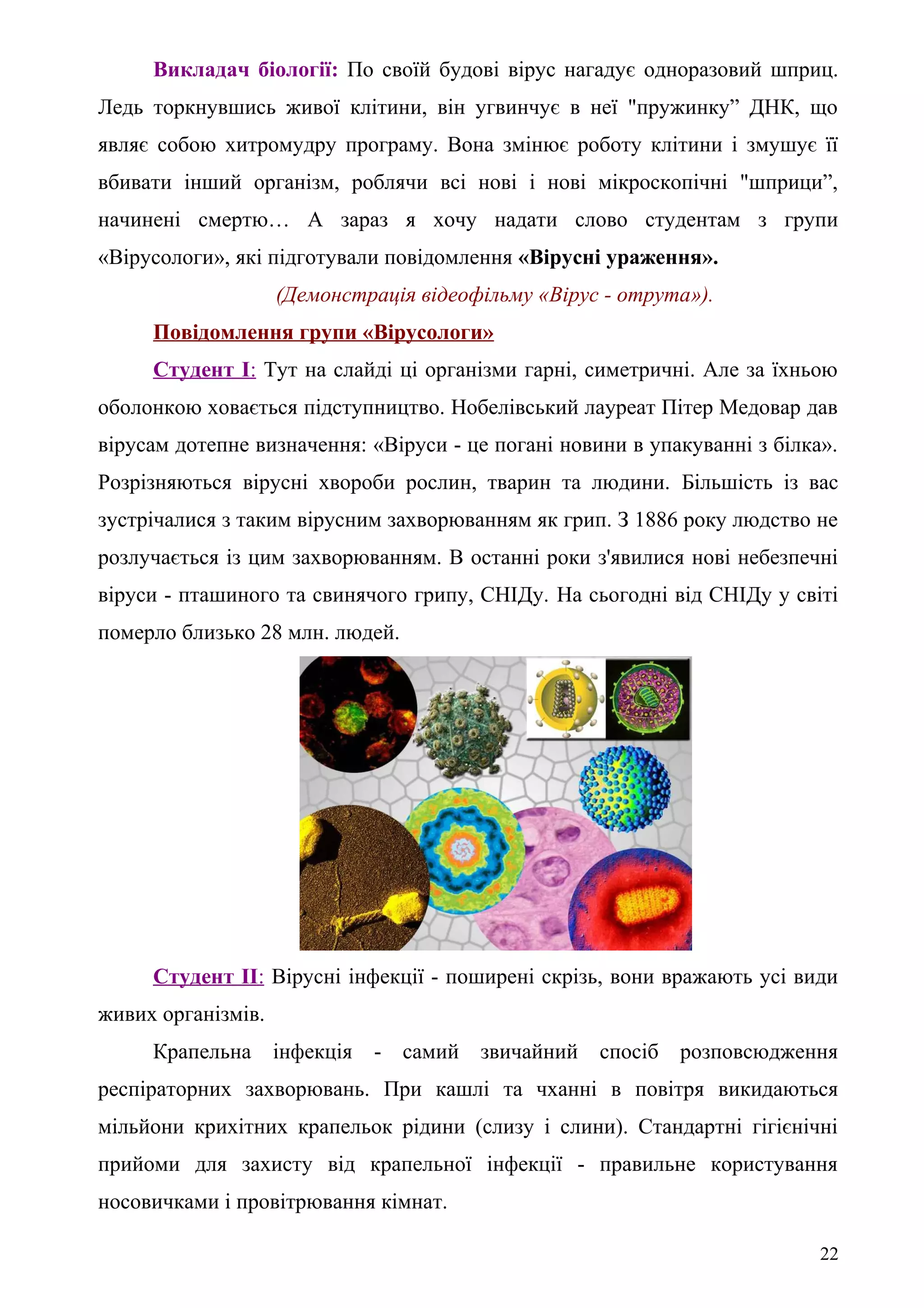 Викладач біології: По своїй будові вірус нагадує одноразовий шприц.
Ледь торкнувшись живої клітини, він угвинчує в неї "пружинку” ДНК, що
являє собою хитромудру програму. Вона змінює роботу клітини і змушує її
вбивати інший організм, роблячи всі нові і нові мікроскопічні "шприци”,
начинені смертю… А зараз я хочу надати слово студентам з групи
«Вірусологи», які підготували повідомлення «Вірусні ураження».
(Демонстрація відеофільму «Вірус - отрута»).
Повідомлення групи «Вірусологи»
Студент І: Тут на слайді ці організми гарні, симетричні. Але за їхньою
оболонкою ховається підступництво. Нобелівський лауреат Пітер Медовар дав
вірусам дотепне визначення: «Віруси - це погані новини в упакуванні з білка».
Розрізняються вірусні хвороби рослин, тварин та людини. Більшість із вас
зустрічалися з таким вірусним захворюванням як грип. З 1886 року людство не
розлучається із цим захворюванням. В останні роки з'явилися нові небезпечні
віруси - пташиного та свинячого грипу, СНІДу. На сьогодні від СНІДу у світі
померло близько 28 млн. людей.
Студент ІІ: Вірусні інфекції - поширені скрізь, вони вражають усі види
живих організмів.
Крапельна інфекція - самий звичайний спосіб розповсюдження
респіраторних захворювань. При кашлі та чханні в повітря викидаються
мільйони крихітних крапельок рідини (слизу і слини). Стандартні гігієнічні
прийоми для захисту від крапельної інфекції - правильне користування
носовичками і провітрювання кімнат.
22
 