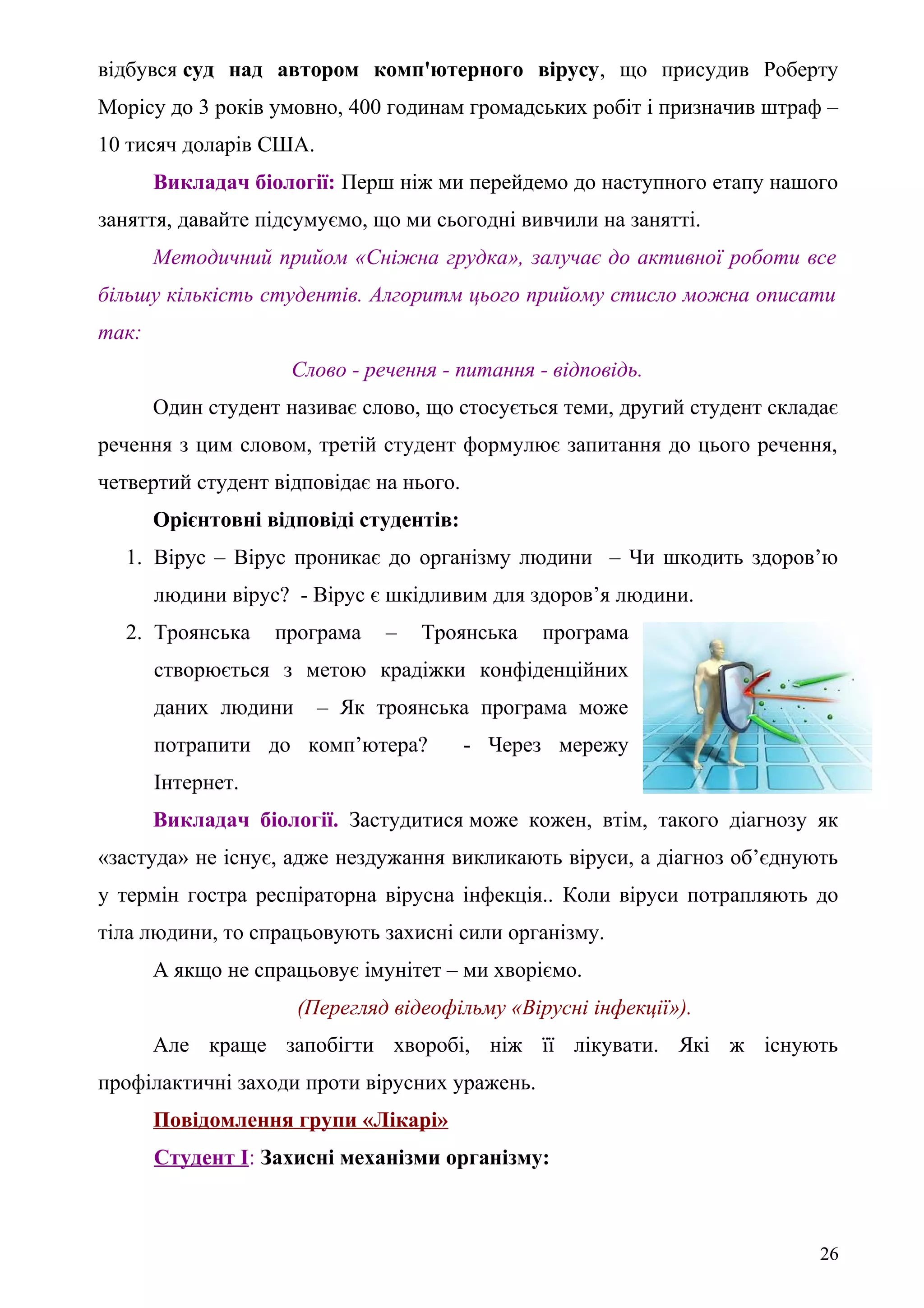 відбувся суд над автором комп'ютерного вірусу, що присудив Роберту
Морісу до 3 років умовно, 400 годинам громадських робіт і призначив штраф –
10 тисяч доларів США.
Викладач біології: Перш ніж ми перейдемо до наступного етапу нашого
заняття, давайте підсумуємо, що ми сьогодні вивчили на занятті.
Методичний прийом «Сніжна грудка», залучає до активної роботи все
більшу кількість студентів. Алгоритм цього прийому стисло можна описати
так:
Слово - речення - питання - відповідь.
Один студент називає слово, що стосується теми, другий студент складає
речення з цим словом, третій студент формулює запитання до цього речення,
четвертий студент відповідає на нього.
Орієнтовні відповіді студентів:
1. Вірус – Вірус проникає до організму людини – Чи шкодить здоров’ю
людини вірус? - Вірус є шкідливим для здоров’я людини.
2. Троянська програма – Троянська програма
створюється з метою крадіжки конфіденційних
даних людини – Як троянська програма може
потрапити до комп’ютера? - Через мережу
Інтернет.
Викладач біології. Застудитися може кожен, втім, такого діагнозу як
«застуда» не існує, адже нездужання викликають віруси, а діагноз об’єднують
у термін гостра респіраторна вірусна інфекція.. Коли віруси потрапляють до
тіла людини, то спрацьовують захисні сили організму.
А якщо не спрацьовує імунітет – ми хворіємо.
(Перегляд відеофільму «Вірусні інфекції»).
Але краще запобігти хворобі, ніж її лікувати. Які ж існують
профілактичні заходи проти вірусних уражень.
Повідомлення групи «Лікарі»
Студент І: Захисні механізми організму:
26
 