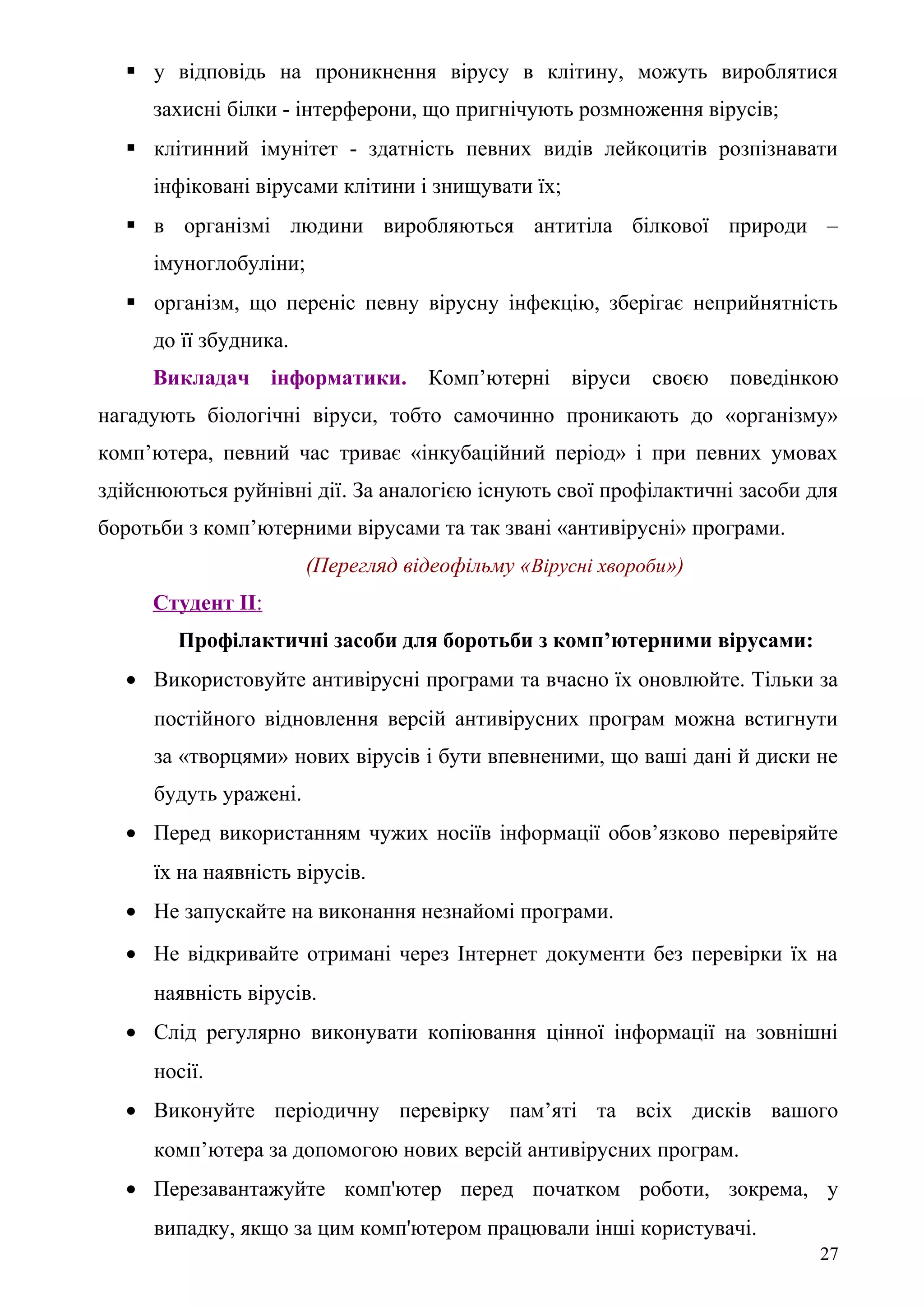 у відповідь на проникнення вірусу в клітину, можуть вироблятися
захисні білки - інтерферони, що пригнічують розмноження вірусів;
 клітинний імунітет - здатність певних видів лейкоцитів розпізнавати
інфіковані вірусами клітини і знищувати їх;
 в організмі людини виробляються антитіла білкової природи –
імуноглобуліни;
 організм, що переніс певну вірусну інфекцію, зберігає неприйнятність
до її збудника.
Викладач інформатики. Комп’ютерні віруси своєю поведінкою
нагадують біологічні віруси, тобто самочинно проникають до «організму»
комп’ютера, певний час триває «інкубаційний період» і при певних умовах
здійснюються руйнівні дії. За аналогією існують свої профілактичні засоби для
боротьби з комп’ютерними вірусами та так звані «антивірусні» програми.
(Перегляд відеофільму «Вірусні хвороби»)
Студент ІІ:
Профілактичні засоби для боротьби з комп’ютерними вірусами:
• Використовуйте антивiруснi програми та вчасно їх оновлюйте. Тільки за
постійного відновлення версій антивірусних програм можна встигнути
за «творцями» нових вiрусiв i бути впевненими, що ваші дані й диски не
будуть уражені.
• Перед використанням чужих носіїв iнформацiї обов’язково перевіряйте
їх на наявність вiрусiв.
• Не запускайте на виконання незнайомі програми.
• Не відкривайте отримані через Інтернет документи без перевірки їх на
наявність вірусів.
• Слід регулярно виконувати копіювання цінної iнформацiї на зовнiшнi
носії.
• Виконуйте періодичну перевірку пам’яті та всіх дисків вашого
комп’ютера за допомогою нових версій антивірусних програм.
• Перезавантажуйте комп'ютер перед початком роботи, зокрема, у
випадку, якщо за цим комп'ютером працювали інші користувачі.
27
 