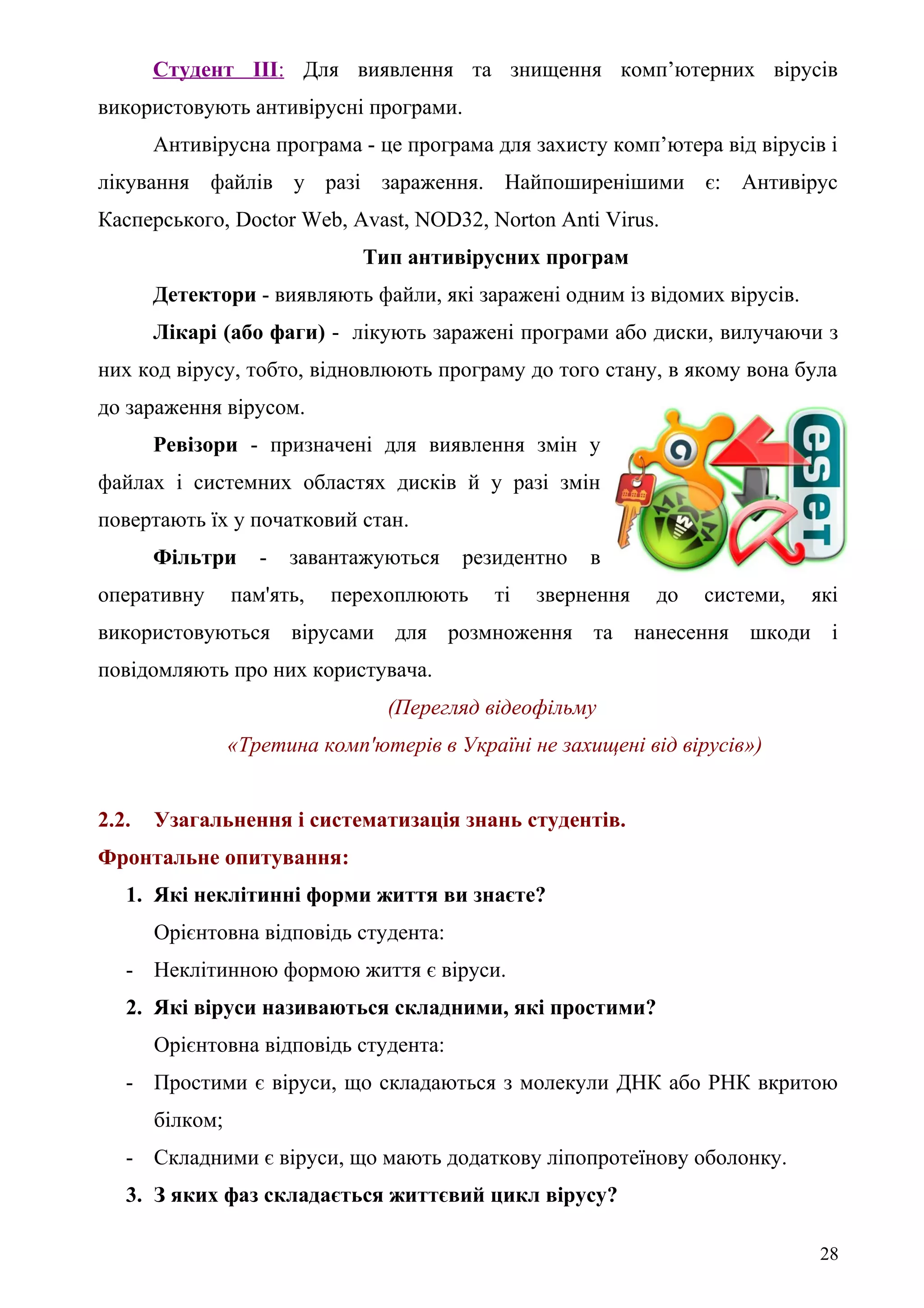 Студент ІІІ: Для виявлення та знищення комп’ютерних вірусів
використовують антивірусні програми.
Антивірусна програма - це програма для захисту комп’ютера від вірусів і
лікування файлів у разі зараження. Найпоширенішими є: Антивірус
Касперського, Doсtor Web, Avast, NOD32, Norton Anti Virus.
Тип антивірусних програм
Детектори - виявляють файли, які заражені одним із відомих вірусів.
Лікарі (або фаги) - лікують заражені програми або диски, вилучаючи з
них код вірусу, тобто, відновлюють програму до того стану, в якому вона була
до зараження вірусом.
Ревізори - призначені для виявлення змін у
файлах і системних областях дисків й у разі змін
повертають їх у початковий стан.
Фільтри - завантажуються резидентно в
оперативну пам'ять, перехоплюють ті звернення до системи, які
використовуються вірусами для розмноження та нанесення шкоди і
повідомляють про них користувача.
(Перегляд відеофільму
«Третина комп'ютерів в Україні не захищені від вірусів»)
2.2. Узагальнення і систематизація знань студентів.
Фронтальне опитування:
1. Які неклітинні форми життя ви знаєте?
Орієнтовна відповідь студента:
- Неклітинною формою життя є віруси.
2. Які віруси називаються складними, які простими?
Орієнтовна відповідь студента:
- Простими є віруси, що складаються з молекули ДНК або РНК вкритою
білком;
- Складними є віруси, що мають додаткову ліпопротеїнову оболонку.
3. З яких фаз складається життєвий цикл вірусу?
28
 