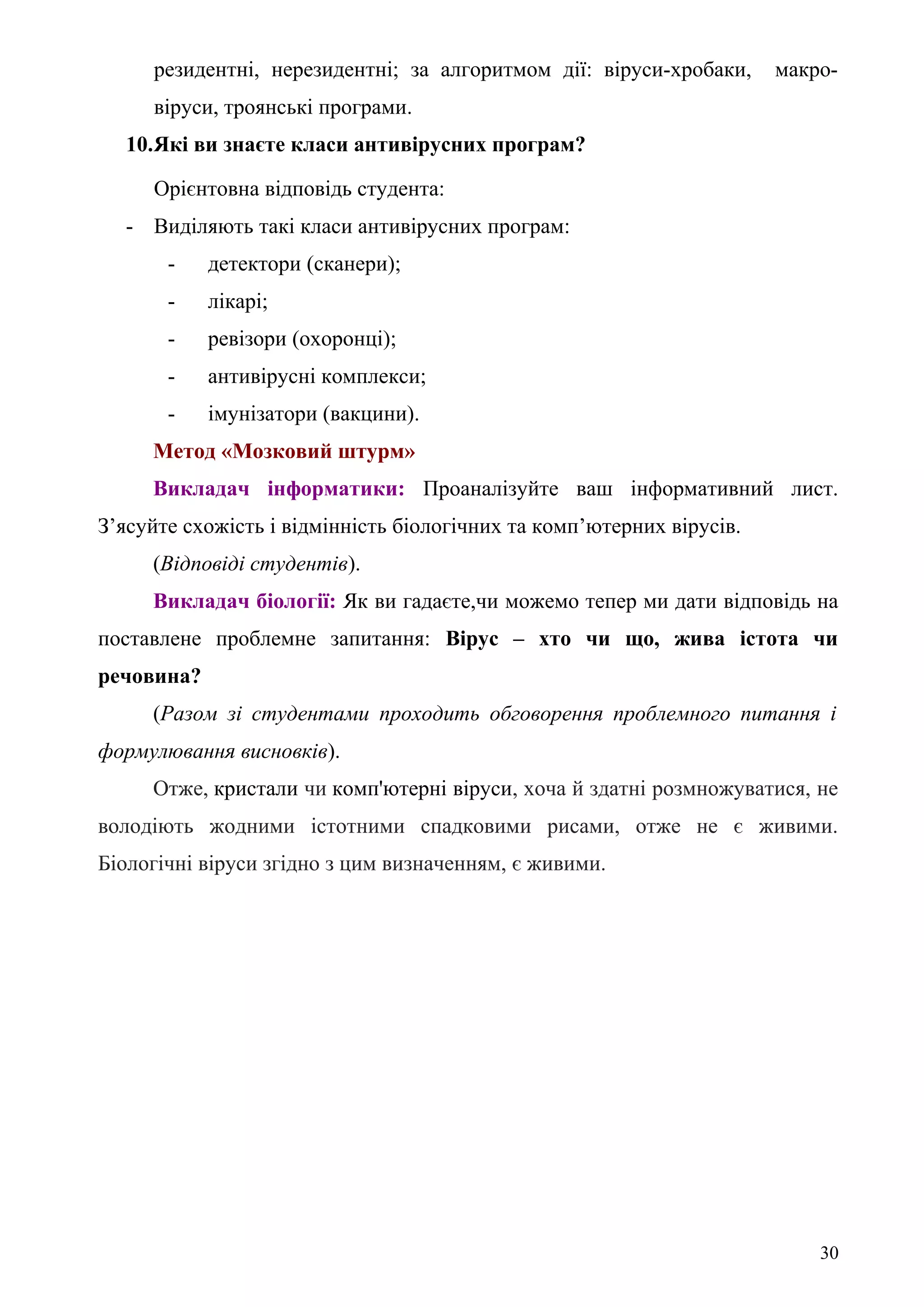резидентні, нерезидентні; за алгоритмом дії: віруси-хробаки, макро-
віруси, троянські програми.
10.Які ви знаєте класи антивірусних програм?
Орієнтовна відповідь студента:
- Виділяють такі класи антивірусних програм:
- детектори (сканери);
- лікарі;
- ревізори (охоронці);
- антивірусні комплекси;
- імунізатори (вакцини).
Метод «Мозковий штурм»
Викладач інформатики: Проаналізуйте ваш інформативний лист.
З’ясуйте схожість і відмінність біологічних та комп’ютерних вірусів.
(Відповіді студентів).
Викладач біології: Як ви гадаєте,чи можемо тепер ми дати відповідь на
поставлене проблемне запитання: Вірус – хто чи що, жива істота чи
речовина?
(Разом зі студентами проходить обговорення проблемного питання і
формулювання висновків).
Отже, кристали чи комп'ютерні віруси, хоча й здатні розмножуватися, не
володіють жодними істотними спадковими рисами, отже не є живими.
Біологічні віруси згідно з цим визначенням, є живими.
30
 