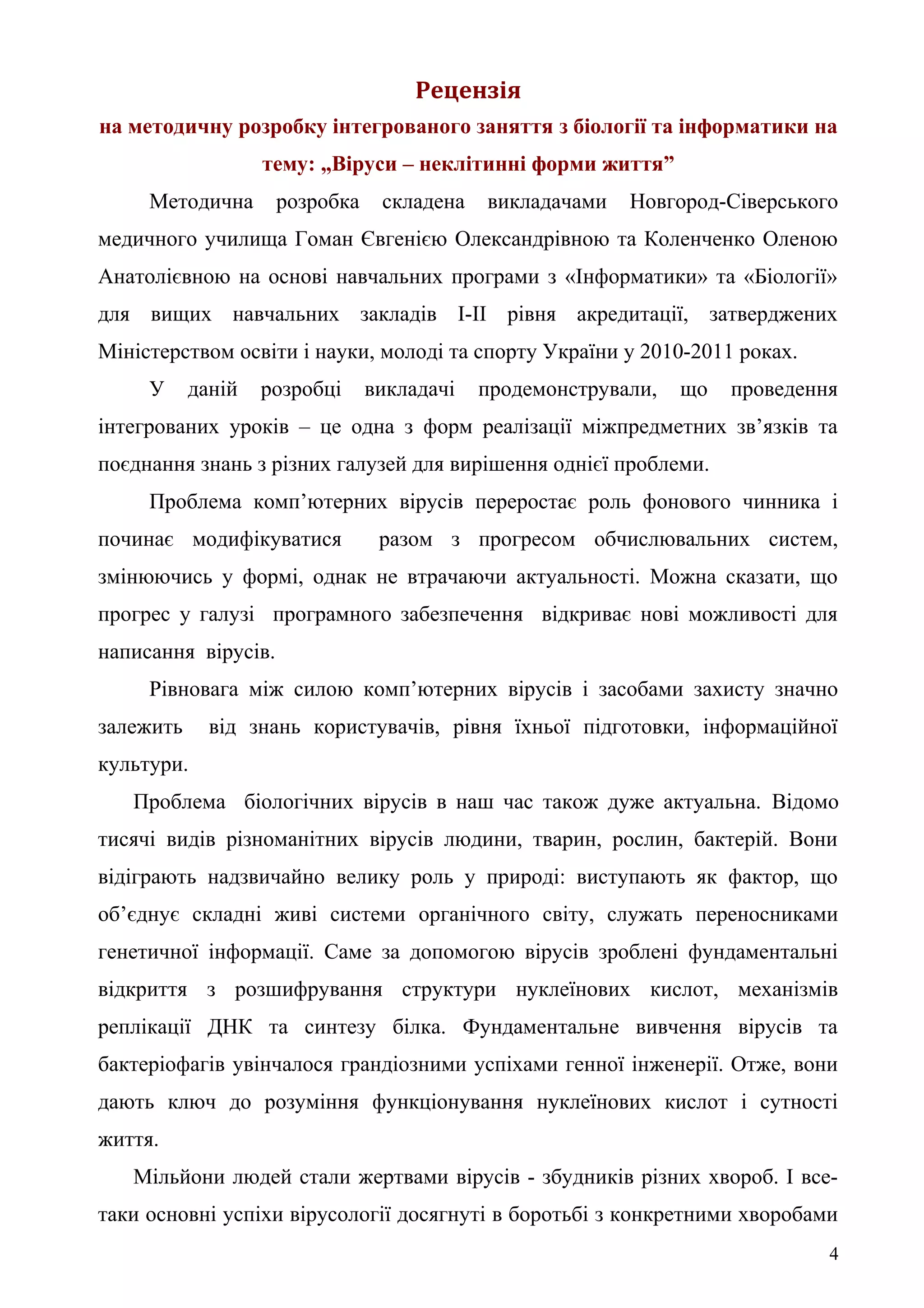 Рецензія
на методичну розробку інтегрованого заняття з біології та інформатики на
тему: „Віруси – неклітинні форми життя”
Методична розробка складена викладачами Новгород-Сіверського
медичного училища Гоман Євгенією Олександрівною та Коленченко Оленою
Анатолієвною на основі навчальних програми з «Інформатики» та «Біології»
для вищих навчальних закладів І-ІІ рівня акредитації, затверджених
Міністерством освіти і науки, молоді та спорту України у 2010-2011 роках.
У даній розробці викладачі продемонстрували, що проведення
інтегрованих уроків – це одна з форм реалізації міжпредметних зв’язків та
поєднання знань з різних галузей для вирішення однієї проблеми.
Проблема комп’ютерних вірусів переростає роль фонового чинника і
починає модифікуватися разом з прогресом обчислювальних систем,
змінюючись у формі, однак не втрачаючи актуальності. Можна сказати, що
прогрес у галузі програмного забезпечення відкриває нові можливості для
написання вірусів.
Рівновага між силою комп’ютерних вірусів і засобами захисту значно
залежить від знань користувачів, рівня їхньої підготовки, інформаційної
культури.
Проблема біологічних вірусів в наш час також дуже актуальна. Відомо
тисячі видів різноманітних вірусів людини, тварин, рослин, бактерій. Вони
відіграють надзвичайно велику роль у природі: виступають як фактор, що
об’єднує складні живі системи органічного світу, служать переносниками
генетичної інформації. Саме за допомогою вірусів зроблені фундаментальні
відкриття з розшифрування структури нуклеїнових кислот, механізмів
реплікації ДНК та синтезу білка. Фундаментальне вивчення вірусів та
бактеріофагів увінчалося грандіозними успіхами генної інженерії. Отже, вони
дають ключ до розуміння функціонування нуклеїнових кислот і сутності
життя.
Мільйони людей стали жертвами вірусів - збудників різних хвороб. І все-
таки основні успіхи вірусології досягнуті в боротьбі з конкретними хворобами
4
 