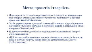 Метод проектів і творчість
• Метод проектів є сучасною педагогічною технологією, використання
якої створює умови для всебічного розвитку особистості у процесі
організації творчої діяльності.
• Успіх упровадження проектної технології залежить від усвідомлення
вчителями трудового навчання її значення, знання й дотримання ними
алгоритму її організації.
• За допомогою методу проектів підвищується пізнавальний інтерес
учнів до навчання.
• «Цей метод є найзначимішим з-поміж пізнавальних методів і виникає
лише в ситуації пошуку нових знань та самостійної діяльності»
(О. Я. Савченко)
 
