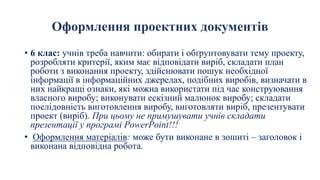 Оформлення проектних документів
• 6 клас: учнів треба навчити: обирати і обґрунтовувати тему проекту,
розробляти критерії, яким має відповідати виріб, складати план
роботи з виконання проекту, здійснювати пошук необхідної
інформації в інформаційних джерелах, подібних виробів, визначати в
них найкращі ознаки, які можна використати під час конструювання
власного виробу; виконувати ескізний малюнок виробу; складати
послідовність виготовлення виробу, виготовляти виріб, презентувати
проект (виріб). При цьому не примушувати учнів складати
презентації у програмі PowerPoint!!!
• Оформлення матеріалів: може бути виконане в зошиті – заголовок і
виконана відповідна робота.
 