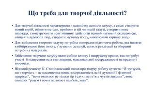Що треба для творчої діяльності?
• Для творчої діяльності характерною є наявність певного задуму, а саме: створити
новий виріб, змінити методи, прийоми в тій чи іншій галузі, створити нове
знаряддя, сконструювати нову машину, здійснити певний науковий експеримент,
написати художній твір, створити музичну п’єсу, намалювати картину тощо.
• Для здійснення творчого задуму потрібна попередня підготовча робота, яка полягає
в обміркуванні його змісту, з’ясуванні деталей, шляхів реалізації та збиранні
потрібних матеріалів.
• Здійснення творчого задуму являє собою велику і напружену працю, яка потребує
участі й піднесення всіх сил людини, максимальної зосередженості на предметі
творчості.
• Відомий режисер К. Станіславський писав про творчу роботу артиста: “Я зрозумів,
що творчість – це насамперед повна зосередженість всієї духовної і фізичної
природи”, “вона охоплює не тільки зір і слух і всі п’ять чуттів людини”, вона
охоплює “розум і почуття, волю і пам’ять, уяву”.
 