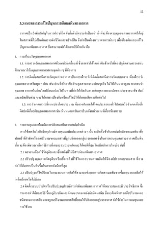 12
3.3 แนวทางการแก้ไขปัญหาการเกิดมลพิษทางอากาศ
อากาศเป็นปัจจัยสาคัญในการดารงชีวิต ดังนั้นจึงมีความจาเป็นอย่างยิ่งที่จะต้องควบคุมคุณภาพอากาศให้อยู่
ในสภาพที่ไม่เป็นอันตรายต่อชีวิตและทรัพย์สิน จึงจาเป็นต้องหามาตรการต่าง ๆ เพื่อป้องกันและแก้ไข
ปัญหามลพิษทางอากาศ ซึ่งสามารถทาได้หลายวิธีด้วยกัน คือ
1. การเฝ้าระวังคุณภาพอากาศ
1.1. การตรวจวัดคุณภาพอากาศด้วยหน่วยเคลื่อนที่ ซึ่งอาจทาได้โดยอาศัยเจ้าหน้าที่ของรัฐติดตามตรวจสอบ
ศึกษาแนวโน้มคุณภาพอากาศตามจุดต่าง ๆ ที่ต้องการ
1.2. การติดตั้งสถานีตรวจวัดคุณภาพอากาศ เป็นการเฝ้าระวังที่ติดตั้งสถานีตรวจวัดแบบถาวร เพื่อเฝ้าระวัง
คุณภาพอากาศในทุก ๆ ย่าน เช่น ย่านที่พักอาศัย ย่านอุตสาหกรรม ย่านธุรกิจ ไม่ให้เกินมาตรฐาน หากพบว่า
คุณภาพ อากาศในย่านใดเปลี่ยนแปลงไปในทางที่ก่อให้เกิดอันตรายต่อสุขภาพอนามัยของประชาชน พืช สัตว์
และทรัพย์สินต่าง ๆ จะได้หาทางป้องกันหรือแก้ไขมิให้เกิดผลเสียหายอีกต่อไป
1.3. การสังเกตการเปลี่ยนแปลงโดยประมาณ ซึ่งอาจสังเกตได้โดยประชาชนทั่วไปพบหรือสังเกตเห็นสิ่ง
ผิดปกติเกี่ยวกับคุณภาพอากาศ เช่น เห็นหมอกควันควรรีบแจ้งหน่วยงานที่เกี่ยวข้องทราบ
2. การควบคุมและป้องกันการปล่อยมลพิษจากแหล่งกาเนิด
การใช้เทคโนโลยีหรืออุปกรณ์ควบคุมมลพิษประเภทต่าง ๆ นั้น จะติดตั้งเข้ากับแหล่งกาเนิดของมลพิษ เพื่อ
ทาหน้าที่กาจัดหรือลดปริมาณของมลสารที่ถูกปล่อยออกสู่บรรยากาศ ซึ่งในการควบคุมสภาวะอากาศเป็นพิษ
นั้น จะต้องพิจารณาเลือกวิธีการที่เหมาะสมประหยัดและได้ผลดีที่สุด โดยมีหลักการใหญ่ ๆ ดังนี้
2.1 พยายามเลือกใช้วัตถุดิบและเชื้อเพลิงที่ไม่มีสารก่อมลพิษทางอากาศ
2.2 ปรับปรุงคุณภาพวัตถุดิบหรือเชื้อเพลิงที่ใช้ในกระบวนการผลิตให้มีองค์ประกอบของสาร ที่อาจ
ก่อให้เกิดสารเป็นพิษขึ้นในภายหลังน้อยที่สุด
2.3 ปรับปรุงแก้ไขวิธีการในกระบวนการผลิตให้สามารถช่วยลดการเกิดสารมลพิษจากขั้นตอน การผลิตให้
เหลือน้อยหรือไม่มีเลย
2.4 ติดตั้งระบบบาบัดหรือปรับปรุงอุปกรณ์การกาจัดมลพิษทางอากาศให้เหมาะสมและมี ประสิทธิภาพ ซึ่ง
สามารถทาได้หลายวิธี ขึ้นอยู่กับชนิดและลักษณะของแหล่งกาเนิดมลพิษ ซึ่งจะต้องพิจารณาถึงปริมาณและ
ชนิดของอากาศเสีย มาตรฐานปริมาณอากาศเสียที่ยอมให้ปล่อยออกสู่บรรยากาศ ค่าใช้จ่ายในการลงทุนและ
การใช้งาน
 