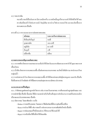 15
4.2.3 ขยะสารพิษ
หมายถึง ขยะที่เป็นอันตราย มีสารเคมีตกค้าง บางชนิดเมื่อถูกก็สามารถทาให้เสียชีวิตได้ ขยะ
สารพิษที่พบทั่วไปเช่นสารเคมี วัตถุมีพิษ ซากถ่านไฟฉาย หลอดไฟ และขยะติดเชื้อจาก
สถานพยาบาล เป็นต้น
ตารางที่ 4.2.3 ตารางระยะเวลาการย่อยสลายของขยะ
ชนิดขยะ ระยะเวลาในการย่อยสะลาย
ผ้าอ้อมสาเร็จรูป 500ปี
ถุงพลาสติก 100-450ปี
อลูมิเนีย 80-100ปี
ก้นบุหรี่ 12ปี
เปลือกส้ม 6เดือน
4.3 ผลกระทบจากปัญหามลพิษทางขยะ
4.3.1 อากาศเสีย เกิดจากการเผาขยะกลางแจ้งก่อให้เกิดควันและสารพิษทางอากาศ ทาให้ คุณภาพอากาศ
เสื่อมโทรม
4.3.2 น้าเสีย เกิดจากการกองขยะบนพื้น เมื่อฝนตกลงมาบนกองขยะ จะเกิดน้าเสียมีความ สกปรกมากไหล
ลงสู่แม่น้า
4.3.3 แหล่งพาหะนาโรค เกิดจากการกองขยะบนพื้น ทาให้เกิดแหล่งเพาะพันธุ์ของหนูและ แมลงวัน เป็นต้น
ซึ่งเป็นพาหะนาโรคติดต่อ ทาให้มีผลกระทบต่อสุขภาพ อนามัยของ ประชาชน
4.4 แนวทางการแก้ไขปัญหา
4.4.1. กาจัดขยะมูลฝอยอย่างถูกหลักวิชาการ เช่น การเผาในเตาเผาขยะ การฝังกลบอย่างถูกสุขลักษณะ และ
การหมักทาปุ๋ ย เป็นต้น ซึ่งแต่ละวิธีมีความแตกต่างกันในด้านต้นทุนการดาเนินงาน ความพร้อมขององค์กร
ปริมาณและประเภทของขยะ เป็นต้น
4.4.2 จัดการขยะ โดยอาศัยหลัก 5 R คือ
- Reduce การลดปริมาณขยะ โดยลดการใช้ผลิตภัณฑ์ที่มีบรรจุภัณฑ์สิ้นเปลือง
- Reuse การนามาใช้ซ้า เช่น ขวดแก้ว กล่องกระดาษ กระดาษพิมพ์หน้าหลัง เป็นต้น
- Repair การซ่อมแซมแก้ไขสิ่งของต่างๆ ให้สามารถใช้งานต่อได้
- Reject การหลีกเลี่ยงใช้สิ่งที่ก่อให้เกิดมลพิษ
 