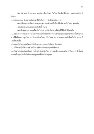 16
- Recycle การแปรสภาพและหมุนเวียนนากลับมาใช้ได้ใหม่ โดยนาไปผ่านกระบวนการผลิตใหม่
อีกครั้ง
4.4.3 การแยกขยะ เพื่อลดขยะที่ต้องนาไปกาจัดจริงๆ ให้เหลือน้อยที่สุด เช่น
- ขยะแห้งบางชนิดที่สามารถแปรสภาพนามากลับมาใช้ได้อีก ได้แก่ ขวดแก้ว โลหะ พลาสติก
- ขยะเปียกสามารถนามาหมักทาปุ๋ ยน้าชีวภาพ
- ขยะอันตราย เช่น หลอดไฟ ถ่านไฟฉาย กระป๋ องฉีดสเปรย์ต้องมีวิธีกาจัดที่ปลอดภัย
4.4.4 ส่งเสริมการผลิตที่สะอาดในภาคการผลิต โดยลดการใช้วัสดุ ลดพลังงาน และลดมลพิษ เพิ่มศักยภาพ
การใช้ทรัพยากรหมุนเวียน การนาของเสียกลับมาใช้ประโยชน์ และการออกแบบผลิตภัณฑ์ให้มีอายุการใช้
งานได้นานขึ้น
4.4.5 ส่งเสริมให้ภาคธุรกิจเอกชนมีส่วนรวมลงทุนและดาเนินการจัดการขยะ
4.4.6 ให้ความรู้แก่ประชาชนในเรื่องการจัดการขยะอย่างถูกหลักวิชาการ
4.4.7 รณรงค์และประชาสัมพันธ์ เพื่อสร้างจิตสานึกให้ประชาชนเข้าใจและยอมรับว่าเป็นภาระหน้าที่ของ
ตนเอง ในการร่วมมือกันจัดการขยะมูลฝอยที่เกิดขึ้นในชุมชน
 