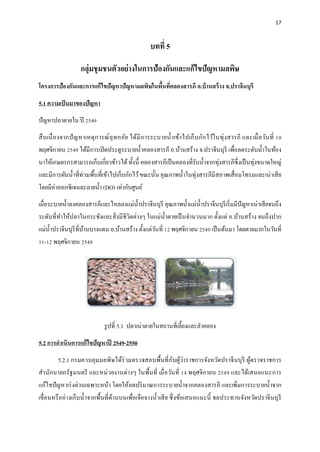 17
บทที่ 5
กลุ่มชุมชนตัวอย่างในการป้องกันและแก้ไขปัญหามลพิษ
โครงการป้องกันและการแก้ไขปัญหาปัญหามลพิษในพื้นที่คลองสารภี อ.บ้านสร้าง จ.ปราจีนบุรี
5.1 ความเป็นมาของปัญหา
ปัญหาปลาตายใน ปี 2549
สืบเนื่องจากปัญหาเหตุการณ์อุทกภัย ได้มีการระบายน้าเข้าไปเก็บกักไว้ในทุ่งสารภี และเมื่อวันที่ 10
พฤศจิกายน 2549 ได้มีการเปิดประตูระบายน้าคลองสารภี อ.บ้านสร้าง จ.ปราจีนบุรี เพื่อลดระดับน้าในท้อง
นาให้เกษตรกรสามารถเก็บเกี่ยวข้าวได้ทั้งนี้ คลองสารภีเป็นคลองที่รับน้าจากทุ่งสารภีซึ่งเป็นทุ่งขนาดใหญ่
และมีการผันน้าที่ท่วมพื้นที่เข้าไปเก็บกักไว้ขณะนั้น คุณภาพน้าในทุ่งสารภีมีสภาพเสื่อมโทรมและเน่าเสีย
โดยมีค่าออกซิเจนละลายน้า (DO) เท่ากับศูนย์
เมื่อระบายน้าลงคลองสารภีและไหลลงแม่น้าปราจีนบุรี คุณภาพน้าแม่น้าปราจีนบุรีเริ่มมีปัญหาเน่าเสียจนถึง
ระดับที่ทาให้ปลาในกระชังและสิ่งมีชีวิตต่างๆ ในแม่น้าตายเป็นจานวนมาก ตั้งแต่ อ.บ้านสร้าง จนถึงปาก
แม่น้าปราจีนบุรีที่บ้านบางแตน อ.บ้านสร้าง ตั้งแต่วันที่ 12 พฤศจิกายน 2549 เป็นต้นมา โดยตายมากในวันที่
11-12 พฤศจิกายน 2549
รูปที่ 5.1 ปลาเน่าตายในสถานที่เลี้ยงและลาคลอง
5.2 การดาเนินการแก้ไขปัญหาปี 2549-2550
5.2.1 กรมควบคุมมลพิษได้ร่วมตรวจสอบพื้นที่กับผู้ว่าราชการจังหวัดปราจีนบุรี ผู้ตรวจราชการ
สานักนายกรัฐมนตรี และหน่วยงานต่างๆ ในพื้นที่ เมื่อวันที่ 14 พฤศจิกายน 2549 และได้เสนอแนะการ
แก้ไขปัญหาเร่งด่วนเฉพาะหน้า โดยให้ลดปริมาณการระบายน้าจากคลองสารภี และเพิ่มการระบายน้าจาก
เขื่อนหรืออ่างเก็บน้าจากพื้นที่ด้านบนเพื่อเจือจางน้าเสีย ซึ่งข้อเสนอแนะนี้ ชลประทานจังหวัดปราจีนบุรี
 