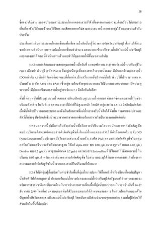 18
ชี้แจงว่าไม่สามารถลดปริมาณการระบายน้าจากคลองสารภีได้ เนื่องจากเกษตรกรจะเดือนร้อนไม่สามารถ
เก็บเกี่ยวข้าวได้ และข้าวจะได้รับความเสียหายหากไม่สามารถระบายน้าออกจากทุ่งได้ และจะรวมตัวกัน
ประท้วง
ประเด็นการเพิ่มการระบายน้าจากเขื่อนเพื่อเจือจางน้าเสียนั้น ผู้ว่าราชการจังหวัดปราจีนบุรี สั่งการให้กรม
ชลประทานดาเนินการหาทางผันน้าจากเขื่อนท่าด่าน จ.นครนายก เข้ามาเจือจางน้าเสียในแม่น้าปราจีนบุรี
และคลองสารภี ขณะนี้ดาเนินการแล้ว และทาให้คุณภาพน้าดีขึ้นมา ตามลาดับ
5.2.2 ผลการติดตามตรวจสอบคุณภาพน้า เมื่อวันที่ 14 พฤศจิกายน 2549 พบว่า แม่น้าปราจีนบุรีใน
เขต อ.เมืองปราจีนบุรี (รหัส PA03) ซึ่งอยู่เหนือจุดที่คลองสารภีระบายน้าลงมา มีค่าออกซิเจนละลายน้า
(DO) เท่ากับ 4.5 มิลลิกรัมต่อลิตร ขณะที่ตั้งแต่ อ.บ้านสร้าง จนถึงปากแม่น้าปราจีนบุรีที่บ้าน บางแตน อ.
บ้านสร้าง (รหัส PA02 และ PA01) ซึ่งอยู่ทางด้านท้ายจุดระบายและได้รับผลกระทบจากการเปิดประตู
ระบายน้า มีค่าออกซิเจนละลายน้าอยู่ระหว่าง 0.2-1 มิลลิกรัมต่อลิตร
ทั้งนี้ ก่อนหน้าที่ประตูระบายน้าคลองสารภีจะเปิดประตูระบายน้าออกมา ค่าออกซิเจนละลายน้าในช่วง
บริเวณดังกล่าว ในวันที่ 30 ตุลาคม 2549 ก็มีค่าที่ไม่สูงมากนัก โดยมีค่าอยู่ระหว่าง 2.5-3.5 มิลลิกรัมต่อลิตร
เมื่อมีน้าเสียปริมาณมากระบายลงมาจึงเกินศักยภาพที่แม่น้าจะรองรับน้าเสียได้ดังนั้น การตายของปลาและ
สัตว์น้าต่างๆ ปัจจัยหลักจึง น่าจะมาจากการขาดออกซิเจนในการหายใจเป็นเวลานานติดต่อกัน
5.2.3 นอกจากนี้ ยังมีการเก็บตัวอย่างน้าเพื่อวิเคราะห์ปริมาณโลหะหนักและสารกาจัดศัตรูพืช
พบว่า ปริมาณโลหะหนักและสารกาจัดศัตรูพืชทั้งในแม่น้าและคลองสารภี มีค่าน้อยมากในระดับ ND
(None Detect) ยกเว้นบริเวณหน้าวัดบางแตน อ.บ้านสร้าง (รหัส PA01) พบสารกาจัดศัตรูพืชในกลุ่ม
ออร์กาโนคลอรีนบางตัวเกินมาตรฐาน ได้แก่ alpha-BHC พบ 0.06 ppb. (มาตรฐานกาหนด 0.02 ppb.)
Dieldrin พบ 0.2 ppb. (มาตรฐานกาหนด 0.2 ppb.) และพบสาร Endosulfan ที่ใช้ในการกาจัดหอยเชอรี่ ใน
ปริมาณ 0.07 ppb. สาหรับแหล่งที่มาของสารกาจัดศัตรูพืช ไม่สามารถระบุได้ว่ามาจากคลองสารภี เนื่องจาก
ตรวจพบสารกาจัดศัตรูพืชในน้าจากคลองสารภีในปริมาณที่น้อยมาก
5.2.4 ได้มีกลุ่มผู้เลี้ยงปลาในกระชังในพื้นที่ลุ่มน้าบางปะกง ได้ยื่นหนังสือร้องเรียนเกี่ยวกับปัญหา
น้าเสียทาให้เกิดเหตุการณ์ ปลาตายในแม่น้าบางปะกงและแม่น้าปราจีนบุรีต่อรัฐมนตรีว่า การกระทรวง
ทรัพยากรธรรมชาติและสิ่งแวดล้อม ในระหว่างการตรวจเยี่ยมพื้นที่ลุ่มน้าบางประกง ในระหว่างวันที่ 16-17
ธันวาคม 2549 โดยที่กรมควบคุมมลพิษได้รับมอบหมายให้กาหนดมาตรการ ในการป้องกันและแก้ไข
ปัญหาน้าเสียในคลองสารภีและแม่น้าปราจีนบุรี โดยเน้นการมีส่วนร่วมของทุกภาคส่วน รวมทั้งผู้มีส่วนได้
ส่วนเสียในพื้นที่ดังกล่าว
 