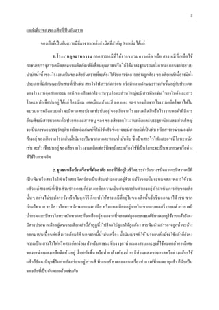 3
แหล่งที่มาของของเสียที่เป็นอันตราย
ของเสียที่เป็นอันตรายมีที่มาจากแหล่งกาเนิดที่สาคัญ 3 แหล่ง ได้แก่
1. โรงงานอุตสาหกรรม กากสารเคมีที่ได้จากขบวนกาวผลิต หรือ สารเคมีที่เหลือใช้
ภาชนะบรรจุสารเคมีตลอดจนผลิตภัณฑ์ที่เสื่อมคุณภาพหรือไม่ได้มาตรฐานรวมทั้งกากตะกอนจากระบบ
บาบัดน้าทิ้งของโรงงานเป็นของเสียอันตรายที่จะต้องได้รับการจัดการอย่างถูกต้อง ของเสียเหล่านี้อาจมีทั้ง
ประเภทที่มีลักษณะเป็นสารที่เป็นพิษ สารไวไฟ สารกัดกร่อน หรือมีหลายลักษณะรวมกันขึ้นอยู่กับประเภท
ของโรงงานอุตสาหกรรม อาทิ ของเสียจากโรงงานชุบโลหะส่วนใหญ่จะมีสารพิษ เช่น ไซยาไนด์ และสาร
โลหะหนักเจือปนอยู่ได้แก่ โครเมียม แคดเมียม สังกะสี ทองแดง ฯลฯ ของเสียจากโรงงานผลิตโซดาไฟใน
ขบวนการผลิตแบบเก่า จะมีพวกสารปรอทปะปนอยู่ ของเสียจากโรงงานผลิตสีหรือโรงงานทอผ้าที่มีการ
ย้อมสีจะมีสารพวกตะกั่ว ปรอท และสารหนู ฯลฯ ของเสียจากโรงงานผลิตและบรรจุยาฆ่าแมลง ส่วนใหญ่
จะเป็นภาชนะบรรจุวัตถุดิบ หรือผลิตภัณฑ์ที่ไม่ใช้แล้ว ซึ่งอาจจะมีสารเคมีที่เป็นพิษ หรือสารยาฆ่าแมลงติด
ค้างอยู่ของเสียจากโรงกลั่นน้ามันจะเป็นพวกกากตะกอนน้ามันดิบ ซึ่งเป็นสารไวไฟ และอาจมีโลหะหนัก
เช่น ตะกั่ว เจือปนอยู่ของเสียจากโรงงานผลิตเฟอร์นิเจอร์และเครื่องใช้ที่เป็นโลหะจะเป็นพวกกรดหรือด่าง
ที่ใช้ในการผลิต
2. ชุมชนหรือบ้านเรือนที่พักอาศัย ของที่ใช้อยู่ในชีวิตประจาวันบางชนิดอาจจะมีสารเคมีที่
เป็นพิษหรือสารไวไฟ หรือสารกัดกร่อนเป็นส่วนประกอบอยู่ด้วย แม้ว่าของนั้นจะหมดสภาพการใช้งาน
แล้ว แต่สารเคมีที่เป็นส่วนประกอบก็ยังคงเหลือความเป็นอันตรายในตัวเองอยู่ ถ้าดาเนินการกับของเสีย
นั้นๆ อย่างไม่ระมัดระวังหรือไม่ถูกวิธี ก็จะทาให้สารเคมีที่อยู่ในของเสียนั้นรั่วซึมออกมาได้ เช่น ซาก
ถ่านไฟฉาย จะมีสาวโลหะหนักพวกแมงกานีส หรือแคดเมียมอยู่ภายใน ซากแบตเตอรี่รถยนต์ เก่าอาจมี
น้ากรด และมีสาวโลหะหนักพวกตะกั่วเหลืออยู่นอกจากนี้หลอดฟลูออเรสเซนต์ที่หมดอายุใช้งานแล้วยังคง
มีสารปรอท เหลืออยู่เศษของเสียเหล่านี้ถ้าถุฏทิ้งไปโดยไม่ดูแลให้ถูกต้อง สารพิษดังกล่าวอาจถูกน้าชะล้าง
ออกมาปนเปื้อนต่อสิ่งแวดล้อมได้นอกจากนี้น้ามันเครื่อง น้ามันเบรคที่ใช้ในรถยนต์แม้จะใช้แล้วก็ยังคง
ความเป็น สารไวไฟหรือสารกัดกร่อน สาหรับภาชนะที่บรรจุยาฆ่าแมลงสาบและยุงที่ใช้หมดแล้วอาจมีเศษ
ของยาฆ่าแมลงเหลือติดค้างอยู่ น้ายาขัดพื้น หรือน้ายาล้างห้องน้าจะมีส่วนผสมของกรดหรือด่างแม้จะใช้
แล้วก็ยัง คงมีฤทธิ์ในการกัดกร่อนอยู่ ส่วนสี ทินเนอร์ ยาตลอดจนเครื่องสาอางค์ที่หมดอายุแล้ว ก็นับเป็น
ของเสียที่เป็นอันตรายด้วยเช่นกัน
 