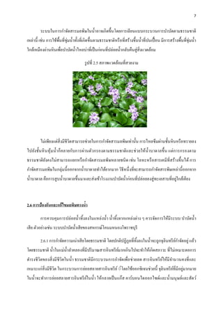 7
ระบบในการกาจัดสารมลพิษในน้าอาจเกิดขึ้นโดยการเลียนแบบกระบวนการบาบัดตามธรรมชาติ
เหล่านี้ เช่น การใช้พื้นที่ชุ่มน้าทั้งที่เกิดขึ้นตามธรรมชาติหรือที่สร้างขึ้นน้าที่ปนเปื้อน มีการสร้างพื้นที่ชุ่มน้า
ใกล้เหมืองถ่านหินเพื่อบาบัดน้าไหลบ่าที่เป็นก่อนที่ปล่อยน้ากลับคืนสู่สิ่งแวดล้อม
รูปที่ 2.5 สภาพแวดล้อมที่สวยงาม
ไม่เพียงแต่สิ่งมีชีวิตสามารถช่วยในการกาจัดสารมลพิษเท่านั้น การไหลซึมผ่านชั้นหินหรือทรายลง
ไปยังชั้นหินหุ้มน้าก็คลายกับการผ่านตัวกรองตามธรรมชาติและช่วยให้น้าบาดาลขึ้น แต่การกรองตาม
ธรรมชาติยังคงไม่สามารถแยกหรือกาจัดสารมลพิษหลายชนิด เช่น โลหะหรือสารเคมีที่สร้างขึ้นได้ การ
กาจัดสารมลพิษในกลุ่มนี้ออกจากน้าบาดาลทาได้ยากมาก วิธีหนึ่งที่จะสามารถกาจัดสารพิษเหล่านี้ออกจาก
น้าบาดาล คือการสูบน้าบาดาลขึ้นมาและส่งเข้าโรงงานบาบัดน้าก่อนที่ปล่อยลงสู่ทะเลสาบที่อยู่ใกล้เคียง
2.6 การป้องกันและแก้ไขมลพิษทางน้า
การควบคุมการปล่อยน้าทิ้งลงในแหล่งน้า น้าทิ้งจากแหล่งต่าง ๆ ควรจัดการให้มีระบบ บาบัดน้า
เสีย ตัวอย่างเช่น ระบบบาบัดน้าเสียของสหกรณ์โคนมหนองโพราชบุรี
2.6.1 การกาจัดความเน่าเสียโดยธรรมชาติ โดยปกติปฏิกูลที่ทิ้งลงในน้าจะถูกจุลินทรีย์กาจัดอยู่แล้ว
โดยธรรมชาติ น้าในแม่น้าลาคลองที่มีปริมาณสารอินทรีย์มากเกินไปจะทาให้เกิดสภาวะ ที่ไม่เหมาะตอการ
ดารงชีวิตของสิ่งมีชีวิตในน้า ธรรมชาติมีกระบวนการกาจัดเพื่อช่วยลด สารอินทรีย์ให้มีจานวนคงที่และ
เหมาะแก่สิ่งมีชีวิต ในกระบวนการย่อยสลายสารอินทรีย์์์โดยใช้ออกซิเจนช่วยนี้ จุลินทรีย์ที่มีอยู่มากมาย
ในน้าจะทาการย่อยสลายสารอินทรีย์ในน้า ให้กลายเป็นแก๊ส คาร์บอนไดออกไซด์และน้ามนุษย์และสัตว์
 