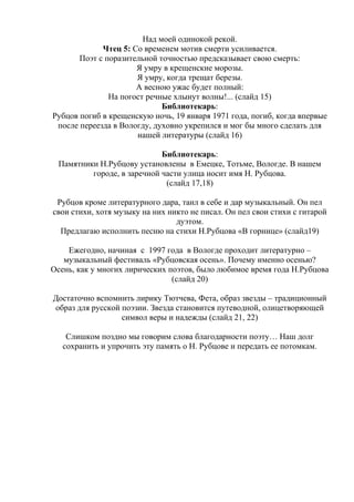 Над моей одинокой рекой.
Чтец 5: Со временем мотив смерти усиливается.
Поэт с поразительной точностью предсказывает свою смерть:
Я умру в крещенские морозы.
Я умру, когда трещат березы.
А весною ужас будет полный:
На погост речные хлынут волны!... (слайд 15)
Библиотекарь:
Рубцов погиб в крещенскую ночь, 19 января 1971 года, погиб, когда впервые
после переезда в Вологду, духовно укрепился и мог бы много сделать для
нашей литературы (слайд 16)
Библиотекарь:
Памятники Н.Рубцову установлены в Емецке, Тотьме, Вологде. В нашем
городе, в заречной части улица носит имя Н. Рубцова.
(слайд 17,18)
Рубцов кроме литературного дара, таил в себе и дар музыкальный. Он пел
свои стихи, хотя музыку на них никто не писал. Он пел свои стихи с гитарой
дуэтом.
Предлагаю исполнить песню на стихи Н.Рубцова «В горнице» (слайд19)
Ежегодно, начиная с 1997 года в Вологде проходит литературно –
музыкальный фестиваль «Рубцовская осень». Почему именно осенью?
Осень, как у многих лирических поэтов, было любимое время года Н.Рубцова
(слайд 20)
Достаточно вспомнить лирику Тютчева, Фета, образ звезды – традиционный
образ для русской поэзии. Звезда становится путеводной, олицетворяющей
символ веры и надежды (слайд 21, 22)
Слишком поздно мы говорим слова благодарности поэту… Наш долг
сохранить и упрочить эту память о Н. Рубцове и передать ее потомкам.
 