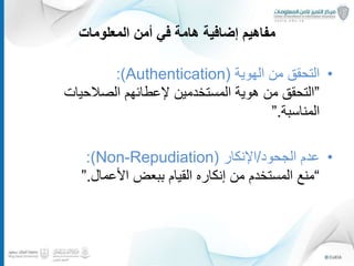 ‫المعلومات‬ ‫أمن‬ ‫في‬ ‫هامة‬ ‫إضافية‬ ‫مفاهيم‬
•‫الهوية‬ ‫من‬ ‫التحقق‬(Authentication:)
”‫الصالحيات‬ ‫إلعطائهم‬ ‫المستخدمين‬ ‫هوية‬ ‫من‬ ‫التحقق‬
‫المناسبة‬.”
•‫الجحود‬ ‫عدم‬/‫اإلنكار‬(Non-Repudiation:)
“‫األعمال‬ ‫ببعض‬ ‫القيام‬ ‫إنكاره‬ ‫من‬ ‫المستخدم‬ ‫منع‬.”
10
 