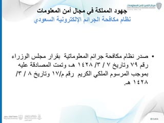 ‫المعلومات‬ ‫أمن‬ ‫مجال‬ ‫في‬ ‫المملكة‬ ‫جهود‬
‫السعودي‬ ‫اإللكترونية‬ ‫الجرائم‬ ‫مكافحة‬ ‫نظام‬
•‫المعلوماتية‬ ‫جرائم‬ ‫مكافحة‬ ‫نظام‬ ‫صدر‬‫الوز‬ ‫مجلس‬ ‫بقرار‬‫راء‬
‫رقم‬٧٩‫وتاريخ‬٧/٣/١٤٢٨،‫هـ‬‫عليه‬ ‫المصادقة‬ ‫وتمت‬
‫الكريم‬ ‫الملكي‬ ‫المرسوم‬ ‫بموجب‬‫رقم‬‫م‬/١٧‫وتاريخ‬٨/٣/
١٤٢٨‫هـ‬.
19
 