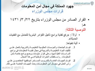 ‫المعلومات‬ ‫أمن‬ ‫مجال‬ ‫في‬ ‫المملكة‬ ‫جهود‬
‫الوزراء‬ ‫مجلس‬ ‫قرارات‬
•‫الوزراء‬ ‫مجلس‬ ‫من‬ ‫الصادر‬ ‫القرار‬‫بتاريخ‬٢٢/٣/١٤٣١
‫هـ‬:
‫الثالثة‬ ‫التوصية‬:
•ًًً‫ال‬‫و‬ٔ‫ا‬:«‫رفع‬‫برامج‬ ‫كفاية‬‫تأهيل‬‫مع‬ ‫للتعامل‬ ‫البشرية‬ ‫الكوادر‬‫التقنيات‬
‫الحديثة‬».
•‫لية‬ٓ‫ا‬‫تنفيذها‬:
.1‫قيـــام‬‫الجامعات‬‫والمؤسسات‬‫ع‬ ‫بالعمل‬ ‫والتدريبية‬ ‫التعليميـــة‬ ‫الحكومية‬‫لـــى‬
‫ف‬ ‫المعلومات‬ ‫تقنيـــة‬ ‫مجال‬ ‫في‬ ‫والتدريبية‬ ‫التعليميـــة‬ ‫المواد‬ ‫تكثيف‬‫برامج‬ ‫ي‬
‫العليا‬ ‫الدراســـات‬‫إقرار‬ ‫وعلى‬ ،‫لديها‬‫دبلومات‬‫خاصة‬ ‫برامج‬ ‫ووضع‬‫بأمن‬
‫المعلومات‬,‫هذا‬ ‫فـــي‬ ‫الوطنية‬ ‫الخبرات‬ ‫واســـتقطاب‬‫المجال‬.
.2‫ع‬ ‫المختصيـــن‬ ‫لموظفيها‬ ‫المســـتمر‬ ‫بالتدريـــب‬ ‫العامـــة‬ ‫الجهـــات‬ ‫قيـــام‬‫لـــى‬
‫ٔس‬‫ا‬‫ر‬‫مجـــال‬ ‫في‬ ‫العمل‬‫ٔمن‬‫ا‬‫وحث‬ ‫المعلومـــات‬‫ذلك‬ ‫علـــى‬ ‫الخاصة‬ ‫الجهـــات‬.
20
 