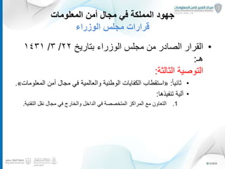 ‫المعلومات‬ ‫أمن‬ ‫مجال‬ ‫في‬ ‫المملكة‬ ‫جهود‬
‫الوزراء‬ ‫مجلس‬ ‫قرارات‬
•‫الوزراء‬ ‫مجلس‬ ‫من‬ ‫الصادر‬ ‫القرار‬‫بتاريخ‬٢٢/٣/١٤٣١
‫هـ‬:
‫الثالثة‬ ‫التوصية‬:
•ً‫ا‬‫ثاني‬:«‫مجال‬ ‫في‬ ‫والعالمية‬ ‫الوطنية‬ ‫الكفايات‬ ‫استقطاب‬‫من‬ٔ‫ا‬‫ال‬‫معلومات‬».
•‫لية‬ٓ‫ا‬‫تنفيذها‬:
.1‫المتخصصة‬ ‫المراكز‬ ‫مع‬ ‫التعاون‬‫والخارج‬ ‫الداخل‬ ‫في‬‫التقني‬ ‫نقل‬ ‫مجال‬ ‫في‬‫ة‬.
21
 