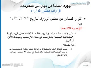 ‫المعلومات‬ ‫أمن‬ ‫مجال‬ ‫في‬ ‫المملكة‬ ‫جهود‬
‫الوزراء‬ ‫مجلس‬ ‫قرارات‬
•‫الوزراء‬ ‫مجلس‬ ‫من‬ ‫الصادر‬ ‫القرار‬‫بتاريخ‬٢٢/٣/١٤٣١
‫هـ‬:
‫التاسعة‬ ‫التوصية‬:
•ً‫ا‬‫ثاني‬:«‫في‬ ‫للمتخصصين‬ ‫متقدمـــة‬ ‫تدريب‬ ‫برامـــج‬ ‫اســـتحداث‬‫مواجهة‬
‫االستحداثات‬‫الســـلبية‬‫لإلنترنـــت‬‫مجال‬ ‫في‬‫األ‬ ‫ومهددات‬ ‫اإلرهـــاب‬‫من‬
‫الوطني‬».
•‫لية‬ٓ‫ا‬‫تنفيذها‬:
.1‫الجهات‬ ‫قيـــام‬‫ا‬‫ف‬ ‫للمتخصصين‬ ‫متقدمة‬ ‫تدريـــب‬ ‫برامج‬ ‫باســـتحداث‬ ‫منية‬‫ي‬
‫ومهددات‬ ‫اإلرهـــاب‬ ‫مجال‬ ‫في‬ ‫لإلنترنـــت‬ ‫الســـلبية‬ ‫االستحداثات‬ ‫مواجهة‬
‫الوطني‬ ‫األمن‬.
22
 