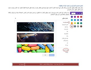 ‫عواد‬ ‫محمد‬ ‫أ.وائل‬ :‫اعداد‬-‫فلسطين‬ ‫بوليتكنك‬ ‫جامعة‬-2016‫الصفحة‬11
‫وخلفيته‬ ‫الوانه‬ ‫تحديد‬ ‫من‬ ‫النموذج‬ ‫تصميم‬ ‫تعديل‬
‫ومظه‬ ‫خلفية‬ ‫تعديل‬ ‫يمكن‬‫برقم‬ ‫اليها‬ ‫المشار‬ "‫االلوان‬ ‫"لوحة‬ ‫على‬ ‫النقر‬ ‫خالل‬ ‫من‬ ‫النموذج‬ ‫ر‬3‫رقم‬ ‫الشكل‬ ‫في‬1‫وعندئ‬ ،‫ذ‬‫تحديد‬ ‫او‬ ‫منها‬ ‫االلوان‬ ‫احد‬ ‫الختيار‬ ‫التالية‬ ‫اللوحة‬ ‫تظهر‬
.‫النموذج‬ ‫والوان‬ ‫مظهر‬ ‫لتغير‬ ‫صورة‬
‫م‬ ‫مجموعة‬ ‫ضمن‬ ‫من‬ ‫المظهر‬ ‫منه‬ ‫لتختار‬ ‫سيظهر‬ ‫جديد‬ ‫حوار‬ ‫مربع‬ ‫فان‬ ‫الصورة‬ ‫على‬ ‫النقر‬ ‫تم‬ ‫واذا‬‫وكذلك‬ ،‫جوجل‬ ‫من‬ ‫مسبقا‬ ‫المضافة‬ ‫الصور‬ ‫ن‬
.‫المستخدم‬ ‫جهاز‬ ‫من‬ ‫صورة‬ ‫اضافة‬ ‫باإلمكان‬
 