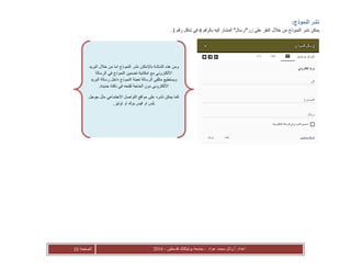 ‫عواد‬ ‫محمد‬ ‫أ.وائل‬ :‫اعداد‬-‫فلسطين‬ ‫بوليتكنك‬ ‫جامعة‬-2016‫الصفحة‬15
:‫النموذج‬ ‫نشر‬
‫ي‬‫بالرقم‬ ‫اليه‬ ‫المشار‬ "‫زر"ارسال‬ ‫على‬ ‫النقر‬ ‫خالل‬ ‫من‬ ‫النموذج‬ ‫نشر‬ ‫مكن‬6‫رقم‬ ‫شكل‬ ‫في‬1.
‫البريد‬ ‫خالل‬ ‫من‬ ‫اما‬ ‫النموذج‬ ‫نشر‬ ‫باإلمكان‬ ‫الشاشة‬ ‫هذه‬ ‫ومن‬
‫الرسالة‬ ‫في‬ ‫النموذج‬ ‫تضمين‬ ‫امكانية‬ ‫مع‬ ‫االلكتروني‬
‫البريد‬ ‫رسالة‬ ‫داخل‬ ‫النموذج‬ ‫تعبئة‬ ‫الرسالة‬ ‫متلقي‬ ‫ويستطيع‬
‫الح‬ ‫دون‬ ‫االلكتروني‬.‫جديدة‬ ‫نافذة‬ ‫في‬ ‫لفتحه‬ ‫اجة‬
‫مو‬ ‫على‬ ‫نشره‬ ‫يمكن‬ ‫كما‬‫ا‬‫جوجل‬ ‫مثل‬ ‫االجتماعي‬ ‫التواصل‬ ‫قع‬
‫او‬ ‫بوك‬ ‫فيس‬ ‫او‬ ‫بلس‬‫توتير‬.
 