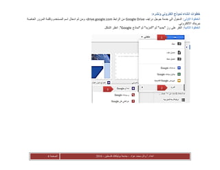‫عواد‬ ‫محمد‬ ‫أ.وائل‬ :‫اعداد‬-‫فلسطين‬ ‫بوليتكنك‬ ‫جامعة‬-2016‫الصفحة‬4
:‫ونشره‬ ‫الكتروني‬ ‫نموذج‬ ‫انشاء‬ ‫خطوات‬
‫االولى‬ ‫الخطوة‬:‫درايف‬ ‫جوجل‬ ‫خدمة‬ ‫الى‬ ‫الدخول‬Google Drive‫الرابط‬ ‫من‬drive.google.com‫الخاصة‬ ‫المرور‬ ‫وكلمة‬ ‫المستخدم‬ ‫اسم‬ ‫ادخال‬ ‫ثم‬ ‫ومن‬ ،
.‫االلكتروني‬ ‫ببريدك‬
‫الثانية‬ ‫الخطوة‬:‫"نماذج‬ ‫ثم‬ "‫"المزيد‬ ‫ثم‬ "‫"جديد‬ ‫رز‬ ‫على‬ ‫النقر‬Google‫الشكل‬ ‫انظر‬ ."
1
23
 