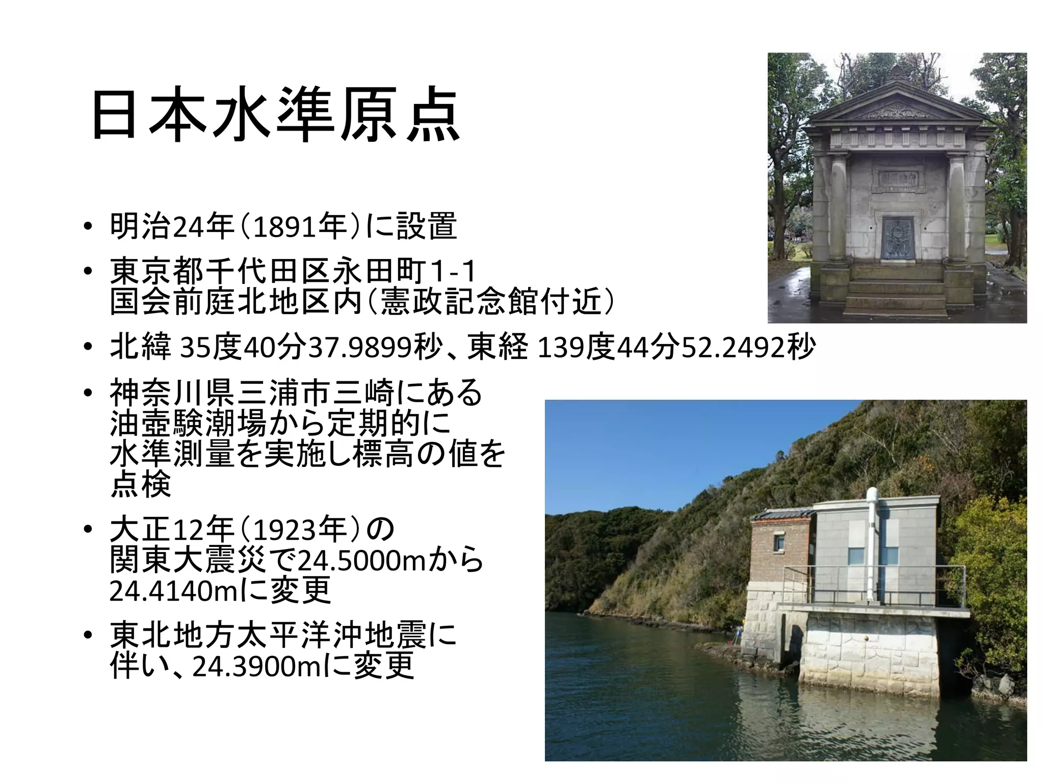 日本水準原点
• 明治24年（1891年）に設置
• 東京都千代田区永田町１-１
国会前庭北地区内（憲政記念館付近）
• 北緯 35度40分37.9899秒、東経 139度44分52.2492秒
• 神奈川県三浦市三崎にある
油壺験潮場から定期的に
水準測量を実施し標高の値を
点検
• 大正12年（1923年）の
関東大震災で24.5000mから
24.4140mに変更
• 東北地方太平洋沖地震に
伴い、24.3900mに変更
 
