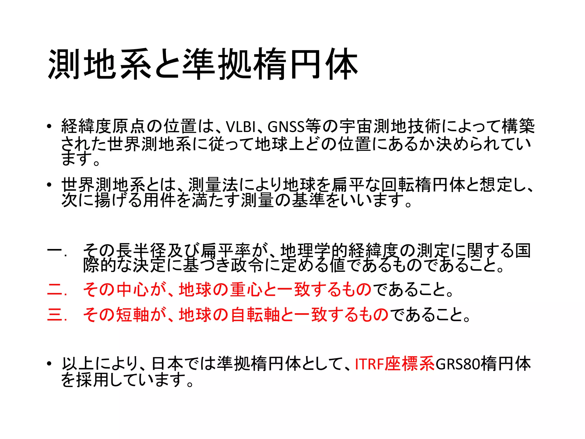 測地系と準拠楕円体
• 経緯度原点の位置は、VLBI、GNSS等の宇宙測地技術によって構築
された世界測地系に従って地球上どの位置にあるか決められてい
ます。
• 世界測地系とは、測量法により地球を扁平な回転楕円体と想定し、
次に揚げる用件を満たす測量の基準をいいます。
一． その長半径及び扁平率が、地理学的経緯度の測定に関する国
際的な決定に基づき政令に定める値であるものであること。
二． その中心が、地球の重心と一致するものであること。
三． その短軸が、地球の自転軸と一致するものであること。
• 以上により、日本では準拠楕円体として、ITRF座標系GRS80楕円体
を採用しています。
 